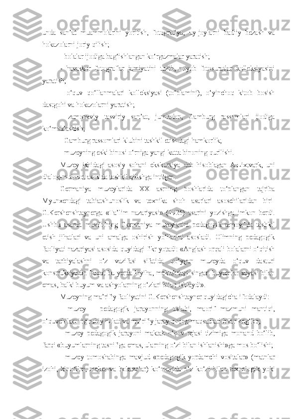 unda   san’at   muammolarini   yoritish,   fotografiya,   uy-joylarni   badiiy   bezash   va
hokazolarni joriy qilish;
- bolalar ijodiga bag‘ishlangan ko‘rgazmalar yaratish;
-   havaskor   fotograflar   jamiyatini   tuzib,   noyob   fotosuratlar   kolleksiyasini
yaratish;
-   o‘quv   qo‘llanmalari   kolleksiyasi   (to‘plamini),   o‘yinchoq   kitob   bosish
dastgohi va hokazolarni yaratish;
-   zamonaviy   tasviriy   san’at,   jumladan,   Gamburg   rassomlari   ijodiga
ko‘maklashish;
- Gamburg rassomlari klubini tashkil etishdagi hamkorlik;
- muzeyning eski binosi o‘rniga yangi katta binoning qurilishi.
Muzey   ishidagi   asosiy   sohani   ekskursiya   deb   hisoblagan   A.Lixtvark,   uni
dialog-muloqot asosida tashkil qilishga intilgan.
Germaniya   muzeylarida   XX   asrning   boshlarida   to‘plangan   tajriba
Myunxendagi   tabiatshunoslik   va   texnika   shoh   asarlari   asoschilaridan   biri-
G.Kershenshtaynerga   «Ta’lim   nazariyasi»   (1926)   asarini   yozishga   imkon   berdi.
Ushbu   asarda   muallifning   Germaniya   muzeylarini   pedagogik   tamoyilda   tashkil
etish   jihatlari   va   uni   amalga   oshirish   yo‘llarini   asosladi.   Olimning   pedagogik
faoliyati nazariyasi asosida quyidagi fikr yotadi: «Anglash orqali bolalarni o‘qitish
va   tarbiyalashni   o‘z   vazifasi   sifatida   qo‘ygan   muzeyda   o‘quv   dasturi
konstruksiyadir. Faqat bu yerda loyiha, maktabdagi singari buyumlar soyasi  bilan
emas, balki buyum va ashyolarning o‘zlari bilan ishlaydi».
Muzeyning ma’rifiy faoliyatini G.Kershenshtayner quyidagicha ifodalaydi:
-   muzey   –   pedagogik   jarayonning   uslubi,   maorif   mazmuni   mantiqi,
o‘quvchilarning ruhiy holati va ma’rifiy jarayonning maqsadlari bilan bog‘liq;
-   muzey   pedagogik   jarayoni   maktab   o‘quv   rejasi   tizimiga   monand   bo‘lib,
farqi «buyumlarning tasnifiga emas, ularning o‘zi bilan ishlanishi»ga mos bo‘lishi;
-   muzey   tomoshabinga   mavjud   «pedagogik-yordamchi   vositalar»   (matnlar
izohi,   kinofilm,   maket   va   hokazolar)   ko‘magida   o‘z   ko‘zi   bilan   texnologik   yoki 