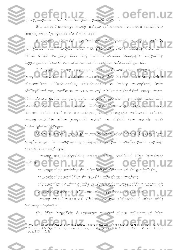 ijodiy jarayonlarni ko‘rish imkoniyatini yaratishi lozim 10
.
Shu   tariqa   Germaniya   muzeyi   «o‘quv   qo‘llanmalari   vitrinasi»   rolidan   voz
kechib, maorif jarayonida o‘z o‘rnini topdi.
A.Lixtvark   tajribasini   rivojlantirgan   G.Froydental   muzeylar   ma’rifiy
faoliyatida ilk bor muzeyda maktab mashg‘ulotlari  o‘tkazish pedagogik usullarini
ishlab   chiqdi   va   joriy   etdi.   Eng   muhimi,   uslubda   pedagogik   faoliyatning
tayyorgarlik o‘tkazish va mustahkamlash bosqichlari ko‘zda tutilgan edi. 
G.Froydental   muzey   pedagogini,   maktab   o‘quvchilarini   muzeyda   ta’lim
jarayonini   tashkil   eta   oladigan   mutaxassis   deb   hisoblab,   kichik   yoshdagi
o‘quvchilarni   o‘lkashunoslik,   tabiatshunoslik   va   badiiy   muzeylarni,   katta
sinfdagilarni   esa,   texnika   va   maxsus   muzeylar   bilan   tanishtirishni   tavsiya   etgan.
Olim o‘z asarida Gamburgdagi oltita muzey ko‘rgazmalarining maktab dasturlarini
izohlab   beradi.   E’tiborlisi   shundaki,   G.Froydental   «muzey   pedagogi»   atamasini
birinchi   bo‘lib   taklif   etishidan   tashqari,   uning   pedagogik   ma’lumoti   bo‘lishi,
muzey   muhitida   ta’lim   jarayonini   tashkil   eta   olishini   ham   nazarda   tutish
lozimligini ta’kidlagan.
Muzey   va   maktab   orasidagi   munosabatlar   masalasi   bilan   A.Reyxveyn   ham
shug‘ullangan.   U   muzeylarning   pedagogik   faoliyati   muvaffaqiyatini   quyidagi
shartlar bilan bog‘laydi:
-   muzey   ekspozitsiyasining   maktab   ta’limi   vazifalari   bilan   hamohang
tuzilishi;
- muzeyga o‘qituvchining sinf bilan kelishi oldindan kelishilgan bo‘lishi;
- muzeyda o‘qituvchi bilan sinf yaxshi ijodiy aloqa o‘rnatishi;
- o‘qituvchilar o‘zlarining ijodiy uyushmalarida muzeyga e’tibor qaratmog‘i;
- muzey ilmiy xodimlari o‘qituvchilarni tayyorlashda qatnashishi;
-   muzey   maorif   muassasasi   sifatida   turli   kasb   o‘qituvchilari   uchun   ochiq
bo‘lmog‘i lozimligi 11
.
Shu   bilan   birgalikda   A.Reyxveyn   muzeyni   o‘quv   qo‘llanmalari   bilan
10
 Столяров Б.А. Музейная педагогика. История, теория, практика. – М осква:  Высшая школа, 2004. – С. 27.
11
  Столяров   Б.А.   Музейная   педагогика.   История,   теория,   практика:   Учебное   пособие.   –   Москва:   Высшая
школа, 2004. –  С. 29. 