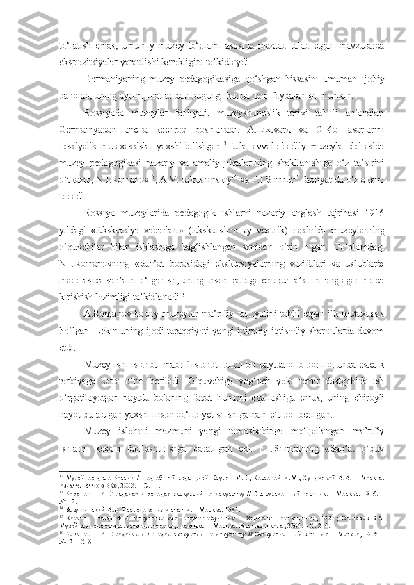 to‘latish   emas,   umumiy   muzey   to‘plami   asosida   maktab   talab   etgan   mavzularda
ekspozitsiyalar yaratilishi kerakligini ta’kidlaydi.
Germaniyaning   muzey   pedagogikasiga   qo‘shgan   hissasini   umuman   ijobiy
baholab, uning ayrim jihatlaridan bugungi kunda ham foydalanish mumkin. 
Rossiyada   muzeylar   faoliyati,   muzeyshunoslik   tarixi   tahlili   an’analari
Germaniyadan   ancha   kechroq   boshlanadi.   A.Lixtvark   va   G.Kol   asarlarini
rossiyalik mutaxassislar  yaxshi bilishgan 12
. Ular avvalo badiiy muzeylar doirasida
muzey   pedagogikasi   nazariy   va   amaliy   jihatlarining   shakllanishiga   o‘z   ta’sirini
o‘tkazib, N.I.Romanov 13
, A.V.Bakushinskiy 14
 va F.I.Shmidt 15
 faoliyatida o‘z aksini
topadi. 
Rossiya   muzeylarida   pedagogik   ishlarni   nazariy   anglash   tajribasi   1916
yildagi   «Ekskursiya   xabarlari»   (Ekskursionnыy   vestnik)   nashrida   muzeylarning
o‘quvchilar   bilan   ishlashiga   bag‘ishlangan   sonidan   o‘rin   olgan.   To‘plamdagi
N.I.Romanovning   «San’at   borasidagi   ekskursiyalarning   vazifalari   va   uslublari»
maqolasida san’atni o‘rganish, uning inson qalbiga chuqur ta’sirini anglagan holda
kirishish lozimligi ta’kidlanadi 16
. 
A.Romanov badiiy muzeylar  ma’rifiy faoliyatini  tahlil  etgan ilk mutaxassis
bo‘lgan. Lekin uning ijodi taraqqiyoti yangi ijtimoiy-iqtisodiy sharoitlarda davom
etdi.
Muzey ishi islohoti maorif islohoti bilan bir paytda olib borilib, unda estetik
tarbiyaga   katta   o‘rin   beriladi.   O‘quvchiga   yog‘och   yoki   temir   dastgohida   ish
o‘rgatilayotgan   paytda   bolaning   faqat   hunarni   egallashiga   emas,   uning   chiroyli
hayot quradigan yaxshi inson bo‘lib yetishishiga ham e’tibor berilgan.
Muzey   islohoti   mazmuni   yangi   tomoshabinga   mo‘ljallangan   ma’rifiy
ishlarni   keskin   faollashtirishga   qaratilgan   edi.   F.I.Shmidtning   «San’at   o‘quv
12
  Музейное  дело России  /   П од  об щей   редакцией  Каулен  М.Е. ,   Коссов ой   И.М.,  Сундиев ой   А.А.   – М осква :
Издательство «ВК», 2003. – С. 11.
13
  Романов Н.И. О задачах и методах экскурсий по искусству // Экскурсионный вестник. – Москва, 1916. –
№1-2.
14
 Бакуш и нский А.В. Исследования и статьи. – Москва, 1981.
15
  Қаранг:   Шми д т   Ф.И.   Искусство   как   предмет   обучения.   –   Харьков :   Просве щ ение,   1923 . ;   Столяров   Б.А.
Музейная педагогика: история, теория, практика. – М осква:  Высшая школа, 2004.  – С. 214.
16
  Романов Н.И. О задачах и методах экскурсии по искусству   // Экскурсионн ый вестник.   –   Москва,   1916. -
№12.  -  С. 8. 