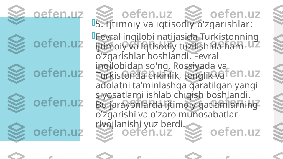 
5. Ijt imoiy  v a iqt isodiy  o'zgarishlar:

Fevral inqilobi natijasida Turkistonning 
ijtimoiy va iqtisodiy tuzilishida ham 
o'zgarishlar boshlandi. Fevral 
inqilobidan so'ng, Rossiyada va 
Turkistonda erkinlik, tenglik va 
adolatni ta'minlashga qaratilgan yangi 
siyosatlarni ishlab chiqish boshlandi. 
Bu jarayonlarda ijtimoiy qatlamlarning 
o'zgarishi va o'zaro munosabatlar 
rivojlanishi yuz berdi.  