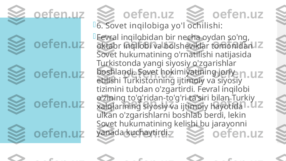 
6. Sov et  inqilobiga y o'l ochilishi:

Fevral inqilobidan bir necha oydan so'ng, 
oktabr inqilobi va bolsheviklar tomonidan 
Sovet hukumatining o'rnatilishi natijasida 
Turkistonda yangi siyosiy o'zgarishlar 
boshlandi. Sovet hokimiyatining joriy 
etilishi Turkistonning ijtimoiy va siyosiy 
tizimini tubdan o'zgartirdi. Fevral inqilobi 
o'zining to'g'ridan-to'g'ri ta'siri bilan Turkiy 
xalqlarining siyosiy va ijtimoiy hayotida 
ulkan o'zgarishlarni boshlab berdi, lekin 
Sovet hukumatining kelishi bu jarayonni 
yanada kuchaytirdi.  