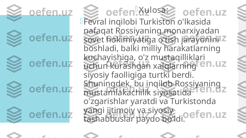 
X ulosa:

Fevral inqilobi Turkiston o'lkasida 
nafaqat Rossiyaning monarxiyadan 
sovet hokimiyatiga o'tish jarayonini 
boshladi, balki milliy harakatlarning 
kuchayishiga, o'z mustaqilliklari 
uchun kurashgan xalqlarning 
siyosiy faolligiga turtki berdi. 
Shuningdek, bu inqilob Rossiyaning 
mustamlakachilik siyosatida 
o'zgarishlar yaratdi va Turkistonda 
yangi ijtimoiy va siyosiy 
tashabbuslar paydo bo'ldi.  