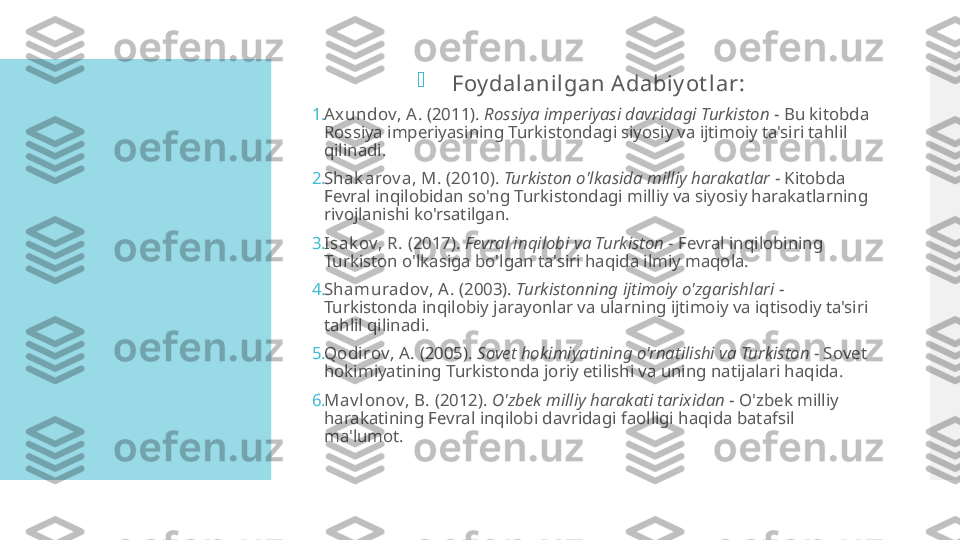 
Foy dalanilgan A dabiy ot lar:
1. Axundov, A.  (2011).  Rossiya imperiyasi davridagi Turkiston  - Bu kitobda 
Rossiya imperiyasining Turkistondagi siyosiy va ijtimoiy ta'siri tahlil 
qilinadi.
2. Shak arov a, M.  (2010).  Turkiston o'lkasida milliy harakatlar  - Kitobda 
Fevral inqilobidan so'ng Turkistondagi milliy va siyosiy harakatlarning 
rivojlanishi ko'rsatilgan.
3. Isak ov, R.  (2017).  Fevral inqilobi va Turkiston  - Fevral inqilobining 
Turkiston o'lkasiga bo'lgan ta'siri haqida ilmiy maqola.
4. Shamuradov, A .  (2003).  Turkistonning ijtimoiy o'zgarishlari  - 
Turkistonda inqilobiy jarayonlar va ularning ijtimoiy va iqtisodiy ta'siri 
tahlil qilinadi.
5. Qodi rov, A.  (2005).  Sovet hokimiyatining o'rnatilishi va Turkiston  - Sovet 
hokimiyatining Turkistonda joriy etilishi va uning natijalari haqida.
6. Mav l onov, B.  (2012).  O'zbek milliy harakati tarixidan  - O'zbek milliy 
harakatining Fevral inqilobi davridagi faolligi haqida batafsil 
ma'lumot.  