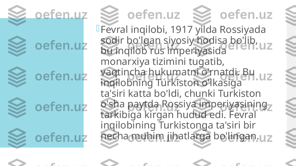 
Fevral inqilobi, 1917 yilda Rossiyada 
sodir bo'lgan siyosiy hodisa bo'lib, 
bu inqilob rus imperiyasida 
monarxiya tizimini tugatib, 
vaqtincha hukumatni o'rnatdi. Bu 
inqilobning Turkiston o'lkasiga 
ta'siri katta bo'ldi, chunki Turkiston 
o'sha paytda Rossiya imperiyasining 
tarkibiga kirgan hudud edi. Fevral 
inqilobining Turkistonga ta'siri bir 
necha muhim jihatlarga bo'lingan.  