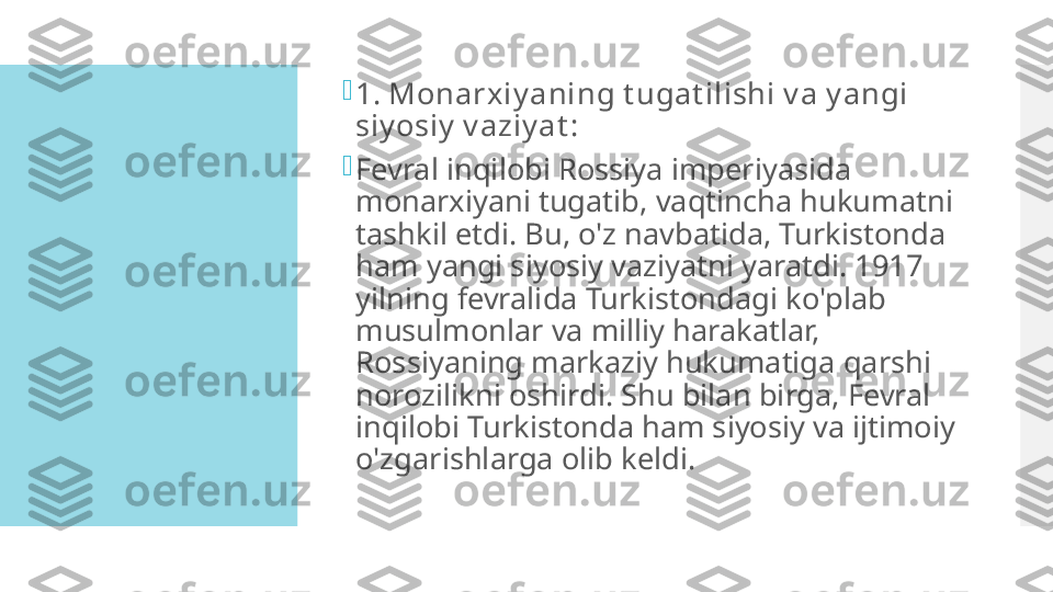 
1. Monarxiy aning t ugat ilishi v a y angi 
siy osiy  v aziy at :

Fevral inqilobi Rossiya imperiyasida 
monarxiyani tugatib, vaqtincha hukumatni 
tashkil etdi. Bu, o'z navbatida, Turkistonda 
ham yangi siyosiy vaziyatni yaratdi. 1917 
yilning fevralida Turkistondagi ko'plab 
musulmonlar va milliy harakatlar, 
Rossiyaning markaziy hukumatiga qarshi 
norozilikni oshirdi. Shu bilan birga, Fevral 
inqilobi Turkistonda ham siyosiy va ijtimoiy 
o'zgarishlarga olib keldi.  