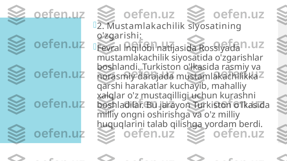 
2. Must amlak achilik  siy osat ining 
o'zgarishi:

Fevral inqilobi natijasida Rossiyada 
mustamlakachilik siyosatida o'zgarishlar 
boshlandi. Turkiston o'lkasida rasmiy va 
norasmiy darajada mustamlakachilikka 
qarshi harakatlar kuchayib, mahalliy 
xalqlar o'z mustaqilligi uchun kurashni 
boshladilar. Bu jarayon Turkiston o'lkasida 
milliy ongni oshirishga va o'z milliy 
huquqlarini talab qilishga yordam berdi.  