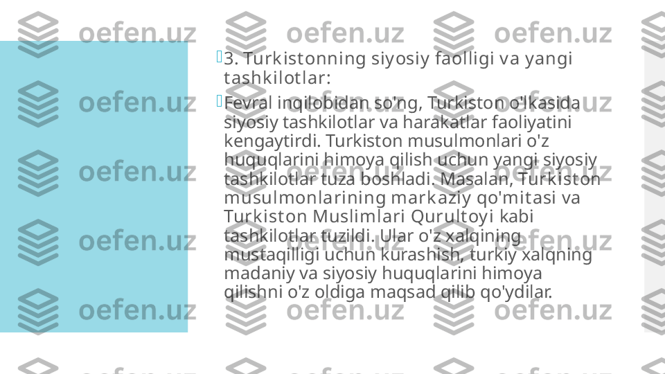 
3. Turk ist onning siy osiy  faolligi v a y angi 
t ashk ilot lar:

Fevral inqilobidan so'ng, Turkiston o'lkasida 
siyosiy tashkilotlar va harakatlar faoliyatini 
kengaytirdi. Turkiston musulmonlari o'z 
huquqlarini himoya qilish uchun yangi siyosiy 
tashkilotlar tuza boshladi. Masalan,  Turk ist on 
musulmonlarining mark aziy  qo'mit asi  va 
Turk ist on Muslimlari Qurult oy i  kabi 
tashkilotlar tuzildi. Ular o'z xalqining 
mustaqilligi uchun kurashish, turkiy xalqning 
madaniy va siyosiy huquqlarini himoya 
qilishni o'z oldiga maqsad qilib qo'ydilar.  