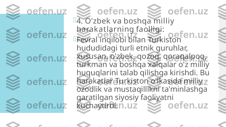 
4. O'zbek  v a boshqa milliy  
harak at larning faolligi:

Fevral inqilobi bilan Turkiston 
hududidagi turli etnik guruhlar, 
xususan, o'zbek, qozoq, qoraqalpoq, 
turkman va boshqa xalqalar o'z milliy 
huquqlarini talab qilishga kirishdi. Bu 
harakatlar Turkiston o'lkasida milliy 
ozodlik va mustaqillikni ta'minlashga 
qaratilgan siyosiy faoliyatni 
kuchaytirdi.  