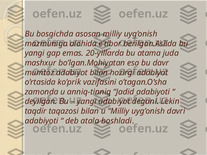 Bu bosqichda asosan milliy uyg’onish 
mazmuniga alohida e’tibor berilgan.Aslida bu 
yangi gap emas. 20-yillarda bu atama juda 
mashxur bo’lgan.Mohiyatan esa bu davr 
mumtoz adabiyot bilan hozirgi adabiyot 
o’rtasida ko’prik vazifasini o’tagan.O’sha 
zamonda u anniq-tinniq “Jadid adabiyoti “ 
deyilgan. Bu – yangi adabiyot degani.   Lekin 
taqdir taqazosi bilan u “Milliy uyg’onish davri 
adabiyoti “ deb atala boshladi .       