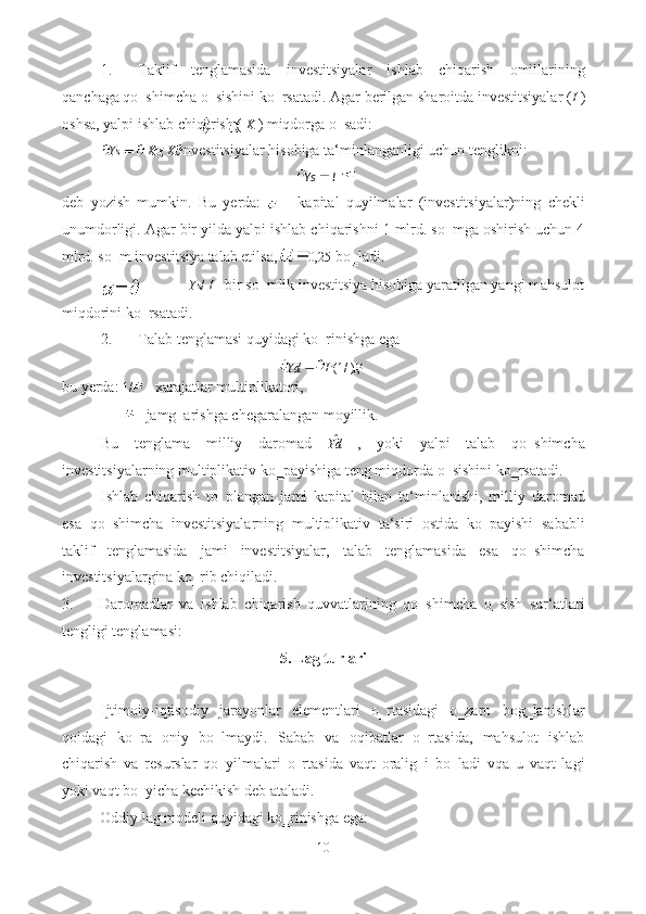 1. Taklif   tenglamasida   investitsiyalar   ishlab   chiqarish   omillarining
qanchaga qo‗shimcha o‗sishini ko‗rsatadi. Agar berilgan sharoitda investitsiyalar ( I  )
oshsa, yalpi ishlab chiqarish (  K  ) miqdorga o‗sadi: 
Ys K  ,  K  investitsiyalar hisobiga ta‘minlanganligi uchun tenglikni: 
 
deb   yozish   mumkin.   Bu   yerda:     –   kapital   quyilmalar   (investitsiyalar)ning   chekli
unumdorligi. Agar bir yilda yalpi ishlab chiqarishni 1 mlrd. so‗mga oshirish uchun 4
mlrd. so‗m investitsiya talab etilsa,  0,25  bo‗ladi. 
Ys /  I  - bir so‗mlik investitsiya hisobiga yaratilgan yangi mahsulot 
miqdorini ko‗rsatadi. 
2. Talab tenglamasi quyidagi ko‗rinishga ega 
Yd I  (1/ ) , 
bu yerda:  1/  - xarajatlar multiplikatori, 
 - jamg‗arishga chegaralangan moyillik. 
Bu   tenglama   milliy   daromad   Yd   ,   yoki   yalpi   talab   qo‗shimcha
investitsiyalarning multiplikativ ko‗payishiga teng miqdorda o‗sishini ko‗rsatadi. 
Ishlab   chiqarish   to‗plangan   jami   kapital   bilan   ta‘minlanishi,   milliy   daromad
esa   qo‗shimcha   investitsiyalarning   multiplikativ   ta‘siri   ostida   ko‗payishi   sababli
taklif   tenglamasida   jami   investitsiyalar,   talab   tenglamasida   esa   qo‗shimcha
investitsiyalargina ko‗rib chiqiladi. 
3. Daromadlar   va   ishlab   chiqarish   quvvatlarining   qo‗shimcha   o‗sish   sur‘atlari
tengligi tenglamasi: 
5. Lag turlari 
 
Ijtimoiy-iqtisodiy   jarayonlar   elementlari   o‗rtasidagi   o‗zaro   bog‗lanishlar
qoidagi   ko‗ra   oniy   bo‗lmaydi.   Sabab   va   oqibatlar   o‗rtasida,   mahsulot   ishlab
chiqarish   va   resurslar   qo‗yilmalari   o‗rtasida   vaqt   oralig‗i   bo‗ladi   vqa   u   vaqt   lagi
yoki vaqt bo‗yicha kechikish deb ataladi. 
Oddiy lag modeli quyidagi ko‗rinishga ega: 
10  
  IYs 