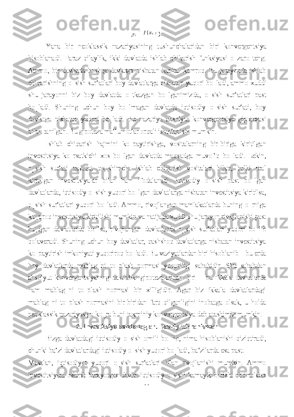 y
t ) . 
Yana   bir   neoklassik   nazariyasining   tushunchalaridan   biri   konvergentsiya
hisoblanadi.   Faraz   qilaylik,   ikki   davlatda   ishlab   chikarish   funksiyasi   o‗zaro   teng.
Ammo,   bir   davlatda   boshqa   davlatga   nisbatan   kapital   kamroq.   Bu   jarayonda   ishlab
chiqarishning o‗sish sur‘atlari boy davlatlarga nisbatan yuqori bo‗ladi, ammo xuddi
shu   jarayonni   biz   boy   davlatda   o‗tkazgan   bo‗lganimizda,   o‗sish   sur‘atlari   past
bo‗ladi.   Shuning   uchun   boy   bo‗lmagan   davlatda   iqtisodiy   o‗sish   sur‘ati,   boy
davlatga   nisbatan   yuqori   bo‗ladi.   Bu   nazariya   absolyut   konvergentsiya   gipotezasi
bilan tanilgan. Bu gipoteza ma‘lumotlar orqali isbotlanishi mumkin. 
Ishlab   chiqarish   hajmini   ko‗paytirishga,   vositalarning   bir-biriga   kiritilgan
investitsiya   ko‗rsatkichi   xos   bo‗lgan   davlatda   maqsadga   muvofiq   bo‗ladi.   Lekin,
o‗sish   sur‘ati   nafaqat   qo‗shimcha   ishlab   chiqarish   vositalari   bilan,   balki   real
kiritilgan   investitsiyalar   bilan   ham   ifodalanadi.   Iqtisodiy   o‗sish   past   bo‗lgan
davlatlarda, iqtisodiy o‗sish yuqori bo‗lgan davlatlarga nisbatan investitsiya kiritilsa,
o‗sish   sur‘atlari   yuqori   bo‗ladi.   Ammo,   rivojlangan   mamlakatlarda   buning   o‗rniga
ko‗proq investitsiya kiritilishi mumkin va natijada xuddi shu jarayon rivojlanishi past
bo‗lgan   davlatlarda   bo‗lsa,   rivojlangan   davlatlarda   o‗sish   sur‘atlari   yuqori   bo‗lib
qolaveradi.  Shuning  uchun   boy   davlatlar,   qashshoq   davlatlarga   nisbatan   investitsiya
ko‗paytirish imkoniyati yuqoriroq bo‗ladi. Bu vaziyatlardan biri hisoblanib – bu erda
boy   davlatlarda   mablag‗ni   to‗plash   normasi   yuqoriligi   sababidir.   Shu   sababdan
absolyut   konvergentsiyaning   dastlabki   gipotezalaridan   biri   –   bu   ikkala   davlatlarda
ham   mablag‗ni   to‗plash   normasi   bir   xilligidir.   Agar   biz   ikkala   davlatlardagi
mablag‗ni   to‗plash   normasini   bir-biridan   farq   qilganligini   inobatga   olsak,   u   holda
neoklassik nazariyasiga ko‗ra buni taxminiy konvergentsiya deb atashimiz mumkin. 
6. Investitsiyalashda laglar. Davriy tebranishlar 
Bizga   davlatdagi   iqtisodiy   o‗sish   omili   bo‗lib,   nima   hisoblanishi   qiziqtiradi,
chunki ba‘zi davlatlardagi iqtisodiy o‗sish yuqori bo‗ladi, ba‘zilarda esa past. 
Masalan,   iqtisodiyot   yuqori   o‗sish   sur‘atlari   bilan   rivojlanishi   mumkin.   Ammo
investitsiyani oshirib borayotgan davlat iqtisodiy o‗sishi kamayib borishi ehtimoldan
11  
  (
txf 