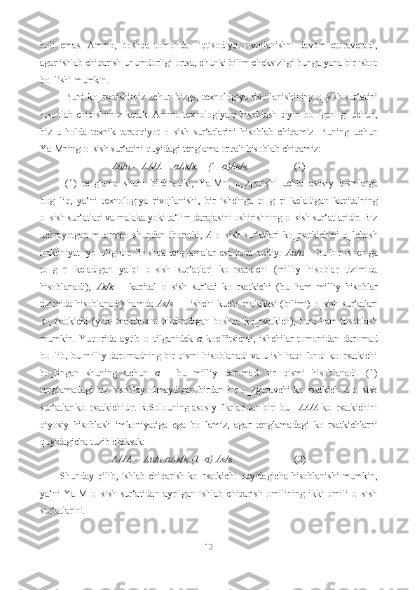 holi   emas.   Ammo,   boshqa   tomondan   iqtisodiyot   rivojlanishni   davom   ettiraveradi,
agar ishlab chiqarish unumdorligi ortsa, chunki bilim cheksizligi bunga yana bir isbot
bo‗lishi mumkin. 
Buni ko‗rsatishimiz uchun bizga, texnologiya rivojlanishining o‗sish sur‘atini
hisoblab chiqishimiz kerak. Ammo texnologiyani hisoblash qiyin bo‗lganligi uchun,
biz   u   holda   texnik   taraqqiyot   o‗sish   sur‘atlarini   hisoblab   chiqamiz.   Buning   uchun
YaIMning o‗sish sur‘atini quyidagi tenglama orqali hisoblab chiqamiz: 
Au/u = AA/A + aAk/k + ( 1  -a)Ae/e.                   (1) 
(1)   tenglama   shuni   bildiradiki,   YaIMni   o‗zgarishi   uchta   asosiy   qismlarga
bog‗liq,   ya‘ni   texnologiya   rivojlanishi,   bir   ishchiga   to‗g‗ri   keladigan   kapitalning
o‗sish sur‘atlari va malaka yoki ta‘lim darajasini oshirishning o‗sish sur‘atlaridir. Biz
uchrayotgan   muammo   shundan   iboratki,   A   o‗sish   sur‘atlari   ko‗rsatkichini   o‗lchash
imkoniyati   yo‗qligidir.   Boshqa   tenglamalar   esa   juda   oddiy:   Au/u   –   bu   bir   ishchiga
to‗g‗ri   keladigan   yalpi   o‗sish   sur‘atlari   ko‗rsatkichi   (milliy   hisoblar   tizimida
hisoblanadi),   Ak/k   –   kapital   o‗sish   sur‘ati   ko‗rsatkichi   (bu   ham   milliy   hisoblar
tizimida hisoblanadi) hamda   Ae/e   — ishchi kuchi malakasi  (bilimi) o‗sish sur‘atlari
ko‗rsatkichi   (yoki  malakasini  bildiradigan   boshqa  ko‗rsatkich),  buni  ham  hisoblash
mumkin.   Yuqorida   aytib   o‗tilganidek   a   koeffitsienti,   ishchilar   tomonidan   daromad
bo‗lib, bu milliy daromadning bir qismi hisoblanadi va u ish haqi fondi ko‗rsatkichi
bo‗lingan   shuning   uchun   a   -   bu   milliy   daromad   bir   qismi   hisoblanadi.   (1)
tenglamadagi   biz  hisoblay   olmaydigan   birdan   bir   o‗zgaruvchi   ko‗rsatkich   A   o‗sish
sur‘atlar ko‗rsatkichidir. R.Solouning asosiy fikrlaridan biri bu -  AA/A  ko‗rsatkichini
qiyosiy   hisoblash   imkoniyatiga   ega   bo‗lamiz,   agar   tenglamadagi   ko‗rsatkichlarni
quyidagicha tuzib chiksak: 
AA/A = Au/u-aAk/k-(1 -a) Ae/e.                         (2) 
Shunday  qilib,   ishlab   chiqarish   ko‗rsatkichi   quyidagicha   hisoblanishi   mumkin,
ya‘ni   YaIM   o‗sish   sur‘atidan   ayrilgan   ishlab   chiqarish   omilining   ikki   omili   o‗sish
sur‘atlarini. 
12  
  