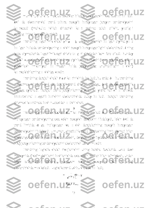 mumkin, chunki   u mavjud  resurslar  bilan  so‗zsiz  qarshilikka  duchor  bo‗ladi.
k <1   da   eksponensial   trend   tobora   pasayib   borayotgan   jarayon   tendensiyasini
ko‗rsatadi   (mahsulot   ishlab   chiqarish   ko‗p   mehnat   talab   qilishi,   yoqilg‗i
salmog‗ining kamayib borishi). 
Trendning logarifmik shakli  
Y   b   ln t  limitli mumkin bo‗lgan qiymat yo‗q
bo‗lgan holatda tendensiyaning o‗sishi  pasayib borayotganligini akslantiradi.   t   ning
katta qiymatlarida logarifmik egri chiziq to‗g‗ri  chiziqdan kam farq qiladi. Bunday
shaklli xususiyatlar o‗sib borishi tobora qiyinlashib boruvchi (sport rekordlari, sifatni
yaxshilash   imkoniyati   bo‗lmagan   holda   jarayonning   unumdorligini   o‗sishi)
ko‗rsatkichlarning o‗sishiga xosdir. 
Trendning darajali shakli   Y a t b
 ko‗rinishida bo‗ladi, bu erda:  b  – bu trendning
o‗zgarmas   miqdori.   b =1   da   darajali   trend   chiziqli   trendga,   b =2   da   esa   parabolik
trendga   aylanadi.   Darajali   trend   jarayonlarning   vaqti   bo‗yicha   har   xil   o‗lchovda
proportsional   o‗zgarib   borishini   akslantirishda   qulay   bo‗ladi.   Darajali   trendning
chizmasi koordinata bosh nuqtasidan o‗tishi shart. 
b
Trendning giperbola shakli  Y   ko‗rinishda bo‗ladi.  b 0  da  a- limitga  t
intilayotgan   tendensiyaning   asta-sekin   pasayish   darajasini   ifodalaydi,   lekin   b <0   da
trend   limitida   a   ga   intilayotgan   va   o‗sish   darajalarining   pasayib   borayotgan
tendensiyasini ifodalaydi. Umuman, giperbolik trend darajasining limit qiymati bilan
cheklangan   (aholining   qo‗imishli   bo‗lishi,   dvigatelning   foydali   ish   koeffitsienti   va
h.k.) jarayonlarning tendensiyalarini akslantirish uchun mosdir. 
Trendning   logistik   shakli   rivojlanishni   uning   barcha   fazalarida   uzoq   davr
mobaynida   (iste‘molchilarni   boshlanishda   asta-sekin   mollar   bilan   ta‘minlash,   undan
keyin   ta‘minlashni   tezlatish,   muntazam   ravishda,   pasaytirish   kabi   hollarda)
akslantirishda mos keladi. Logistik trend ushbu shaklda bo‗ladi; 
Y max  Y Y
min  ,  
13  
  a
a
1min
Y
e bta 