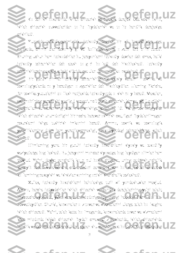 Ko‗tarilish   bosqichida   ishlab   chiqarish   va   bandlik   darajasi   asta-sekin   oshib,
ishlab   chiqarish   quvvatlaridan   to‗liq   foydalanish   va   to‗liq   bandlik   darajasiga
erishiladi. 
Yuqorida   ta‘kidlaganimizdek,   iqtisodiy   davrlar   bir   xil   bosqichlarga   ega
bo‗lsada,   ammo   ular   davomiyligi   va   faolligiga   ko‗ra   o‗zaro   farq   qilib   turadi.
Shuning   uchun   ham   iqtisodchilar   bu   jarayonlarni   iqtisodiy   davrlar   deb   emas,   balki
iqtisodiy   tebranishlar   deb   atash   to‗g‗ri   bo‗ladi   deb   hisoblashadi.   Iqtisodiy
tebranishlarning asosiy sababi sifatida esa ular uch omilni ko‗rsatishadi.  
Bir   guruh   olimlar   iqtisodiy   tebranishlarning   asosiy   sababi   -   texnika   va
texnologiyalarda   ro‗y   beradigan   o‗zgarishlar   deb   hisoblaydilar.   Ularning   fikricha,
fan-texnika yutuqlarini qo‗llash natijasida iqtisodiyotda o‗sish ro‗y beradi. Masalan,
avtomobilning yaratilishi yoqilg‗i sanoati, neft qazib chiqarish, kimyo, yo‗l qurilishi
materiallari   sanoatlarining   jadal   rivojlanishiga   sabab   bo‗ldi.   Yangi   texnologiyalar
ishlab chiqarish unumdorligini bir necha baravar oshirish esa, ilgari foydalanilmagan
resurslarni   ishga   tushirish   imkonini   beradi.   Ammo,   texnik   va   texnologik
yangiliklarning   doim   ham   yaratilavermasligi,   iqtisodiyotdagi   tebranishlarga   sabab
bo‗ladi. 
Olimlarning   yana   bir   guruhi   iqtisodiy   bosqichlarni   siyosiy   va   tasodifiy
vaziyatlarga bog‗lashadi. Bu jarayonni monetar siyosatga bog‗laydigan olimlar ham
mavjud.   Ya‘ni,   davlat   qanchalik   ko‗p   pul   bosib   chiqarsa,   uning   qadri   shunchalik
kamayib   boradi   va   aksincha,   pul   miqdori   qanchalik   kam   bo‗lsa,   ishlab   chiqarish
ko‗lamining pasayishi va ishsizlar sonining ortishi shunchalik tezlashadi.  
Xullas,   iqtisodiy   bosqichlarni   baholashga   turli   xil   yondashuvlar   mavjud.
Ammo,   barcha   iqtisodchilar   ishlab   chiqarish   va   bandlik   darajalarining   yalpi   talab;
boshqacha   aytganda,   yalpi   xarajatlar   miqdoriga   bog‗liqligi   haqidagi   fikrni   qo‗llab-
quvvatlaydilar. Chunki, korxonalar o‗z tovar va xizmatlarini ularga talab bo‗lsagina
ishlab  chiqaradi. Ya‘ni, talab  katta  bo‗lmaganda,  korxonalarda  tovar   va  xizmatlarni
katta   miqdorda   ishlab   chiqarish   foydali   emas.   O‗z   navbatida,   ishlab   chiqarishda
bandlik va daromadlar darajasi ham, aynan shu sababli, past bo‗ladi. Yalpi xarajatlar
3  
  