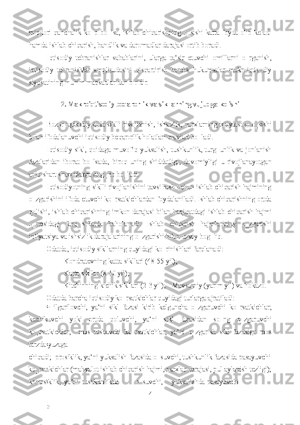 miqdori   qanchalik  ko‗p   bo‗lsa,   ishlab   chiqarishning   o‗sishi   katta   foyda   olib  keladi
hamda ishlab chiqarish, bandlik va daromadlar darajasi ortib boradi.  
Iqtisodiy   tebranishlar   sabablarini,   ularga   ta‘sir   etuvchi   omillarni   o‗rganish,
iqtisodiy   tebranishlar   amplitudasini   qisqartirish   barcha   hukumatlar   makroiqtisodiy
siyosatining muhim maqsadlaridan biridir. 
 
2. Makroiqtisodiy beqarorlik va sikllarning vujudga kelishi 
 
Bozor iqtisodiyotida siklli rivojlanish, ishsizlik, narxlarning inflyatsion o‗sishi
bilan ifodalanuvchi iqtisodiy beqarorlik holatlari mavjud bo‗ladi. 
Iqtisodiy sikl, qoidaga muvofiq yuksalish, tushkunlik, turg‗unlik va jonlanish
fazalaridan   iborat   bo‗lsada,   biroq   uning   shiddatligi,   davomiyligi   u   rivojlanayotgan
aniq shart sharoitlarga bog‗liq bo‗ladi. 
Iqtisodiyotning siklli rivojlanishini tavsiflash uchun ishlab chiqarish hajmining
o‗zgarishini ifoda etuvchi ko‗rsatkichlardan foydalaniladi. Ishlab chiqarishning ortda
qolishi, ishlab chiqarishning imkon darajasi bilan haqiqatdagi ishlab chiqarish hajmi
o‗rtasidagi   farq   sifatida   baholanadi.   Ishlab   chiqarish   hajmlarining   o‗zgarishi
inflyatsiya va ishsizlik darajalarining o‗zgarishi bilan uzviy bog‗liq. 
Odatda, iqtisodiy sikllarning quyidagi ko‗rinishlari farqlanadi: 
- Kondratevning katta sikllari (48-55 yil); 
- Katta sikllar (8-10 yil); 
- Kitchinning kichik sikllari (2-3 yil); -   Mavsumiy (yarim yil) va hokazo. 
Odatda barcha iqtisodiy ko‗rsatkichlar quyidagi turlarga ajratiladi: 
  ilgarilovchi,   ya‘ni   sikl   fazasi   kirib   kelguncha   o‗zgaruvchi   ko‗rsatkichlar;
kechikuvchi   yoki   ortda   qoluvchi,   ya‘ni   sikl   fazasidan   so‗ng   o‗zgaruvchi
ko‗rsatkichlar;     mos   tushuvchi   ko‗rsatkichlar,   ya‘ni   o‗zgarish   sikl   fazasiga   mos
tarzda yuzaga 
chiqadi;    prosiklik, ya‘ni yuksalish fazasida o‗suvchi, tushkunlik fazasida pasayuvchi
ko‗rsatkichlar (mahsulot ishlab chiqarish hajmi, narxlar darajasi, pul aylanish tezligi);
kontrsiklik,  ya‘ni  tushkunlikda  o‗suvchi,  yuksalishda  pasayuvchi 
4  
  