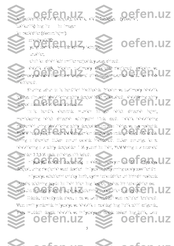 ko‗rsatkichlar (ishsizlik darajasi);    asiklik,  sikl  fazalariga  (yuksalish, 
tushkunlik)  bog‗liq  bo‗lmagan 
ko‗rsatkichlar (eksport hajmi). 
Iqtisodiy sikllar:  
- yangi texnik ishlanmalar va ilmiy ixtirolar; 
- urushlar; 
- aholi ko‗chishi kabi omillar natijasida yuzaga chiqadi. 
Ishsizlik   siklik,   friktsion,   tuzilmaviy   shakllarda   rivojlanadi.   Friktsion   va
tuzilmaviy  ishsizlik   bozor   tizimining   amal   qilish   nuqtai   nazaridan   ma‘qul   ko‗rinish
hisoblanadi. 
Shuning   uchun   to‗la   bandlikni   hisoblashda   friktsion   va   tuzilmaviy   ishsizlik
hisobga olinuvchi ishsizlikning tabiiy darajasi bilan mos tushadi. Ishsizlikning tabiiy
darajasi odatda 5-6 % ni tashkil etadi. 
To‗la   bandlik   sharoitida   mumkin   bo‗lgan   ishlab   chiqarish   hajmi,
mamlakatning   ishlab   chiqarish   salohiyatini   ifoda   etadi.   Tsiklik   ishsizlikning
rivojlanishi   uning   ishsizlikning   tabiiy   darajasidan   ortiq   bo‗lishiga   va   o‗z   navbatida
YaMM haqiqiy hajmining YaMMning imkon darajasidan ortda qolishiga olib keladi.
Uning   o‗lchamlari   Ouken   qonuni   asosida   hisoblanadi.   Ouken   qonuniga   ko‗ra
ishsizlikning   o‗z   tabiiy   darajasidan   1   %   yuqori   bo‗lishi,   YaMMning   o‗z   potensial
hajmidan 2-2,5 % ortda qolishiga olib keladi. 
Inflyatsiya   narxlar   darajasining   o‗sishida   namoyon   bo‗ladi.   Inflyatsiya
darajasi, uning rivojlanish vaqti davrlari - inflyatsion jarayonning asosiy tavsiflaridir. 
Inflyatsiya sabablarini aniqlay borib, ayrim iqtisodchilar uni birinchi navbatda
ortiqcha   talabning   paydo   bo‗lishi   bilan   bog‗lasalar,   boshqa   bir   iqtisodchilar   esa   -
mahsulot birligiga ishlab chiqarish xarajatlarining o‗sishi bilan bog‗laydilar. 
Odatda, iqtisodiyotda qisqa, o‗rta va uzoq muddatli vaqt oraliqlari farqlanadi.
Vaqt omili yordamida inflyatsiya va ishsizlik o‗rtasidagi  bog‗liqlik tahlil etilganda,
qisqa   muddatli   davrda   ishsizlik   va   inflyatsiya   o‗rtasida   teskari   bog‗liqlik,   uzoq
5  
  