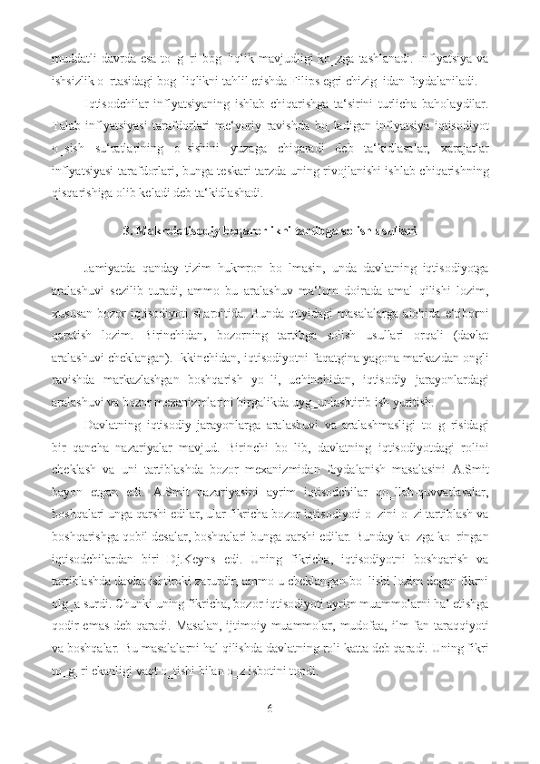 muddatli davrda esa to‗g‗ri  bog‗liqlik mavjudligi ko‗zga tashlanadi. Inflyatsiya  va
ishsizlik o‗rtasidagi bog‗liqlikni tahlil etishda Filips egri chizig‗idan foydalaniladi. 
Iqtisodchilar   inflyatsiyaning   ishlab   chiqarishga   ta‘sirini   turlicha   baholaydilar.
Talab   inflyatsiyasi   tarafdorlari   me‘yoriy   ravishda   bo‗ladigan   inflyatsiya   iqtisodiyot
o‗sish   su‘ratlarining   o‗sishini   yuzaga   chiqaradi   deb   ta‘kidlasalar,   xarajatlar
inflyatsiyasi tarafdorlari, bunga teskari tarzda uning rivojlanishi ishlab chiqarishning
qisqarishiga olib keladi deb ta‘kidlashadi.  
 
3. Makroiqtisodiy beqarorlikni tartibga solish usullari 
 
Jamiyatda   qanday   tizim   hukmron   bo‗lmasin,   unda   davlatning   iqtisodiyotga
aralashuvi   sezilib   turadi,   ammo   bu   aralashuv   ma‘lum   doirada   amal   qilishi   lozim,
xususan   bozor   iqtisodiyoti   sharoitida.   Bunda   quyidagi   masalalarga   alohida   e‘tiborni
qaratish   lozim.   Birinchidan,   bozorning   tartibga   solish   usullari   orqali   (davlat
aralashuvi cheklangan). Ikkinchidan, iqtisodiyotni faqatgina yagona markazdan ongli
ravishda   markazlashgan   boshqarish   yo‗li,   uchinchidan,   iqtisodiy   jarayonlardagi
aralashuvi va bozor mexanizmlarini birgalikda uyg‗unlashtirib ish yuritish. 
Davlatning   iqtisodiy   jarayonlarga   aralashuvi   va   aralashmasligi   to‗g‗risidagi
bir   qancha   nazariyalar   mavjud.   Birinchi   bo‗lib,   davlatning   iqtisodiyotdagi   rolini
cheklash   va   uni   tartiblashda   bozor   mexanizmidan   foydalanish   masalasini   A.Smit
bayon   etgan   edi.   A.Smit   nazariyasini   ayrim   iqtisodchilar   qo‗llab-quvvatlasalar,
boshqalari unga qarshi edilar, ular fikricha bozor iqtisodiyoti o‗zini-o‗zi tartiblash va
boshqarishga qobil desalar, boshqalari bunga qarshi edilar. Bunday ko‗zga ko‗ringan
iqtisodchilardan   biri   Dj.Keyns   edi.   Uning   fikricha,   iqtisodiyotni   boshqarish   va
tartiblashda davlat ishtiroki zarurdir, ammo u cheklangan bo‗lishi lozim degan fikrni
olg‗a surdi. Chunki uning fikricha, bozor iqtisodiyoti ayrim muammolarni hal etishga
qodir  emas  deb qaradi. Masalan,  ijtimoiy muammolar, mudofaa, ilm-fan taraqqiyoti
va boshqalar. Bu masalalarni hal qilishda davlatning roli katta deb qaradi. Uning fikri
to‗g‗ri ekanligi vaqt o‗tishi bilan o‗z isbotini topdi. 
6  
  