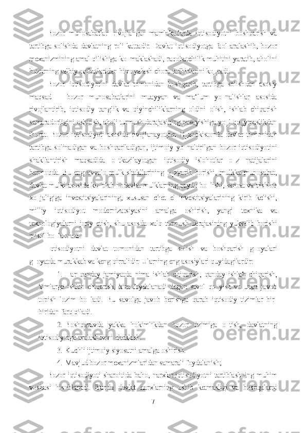 Bozor   munosabatlari   rivojlangan   mamlakatlarda   iqtisodiyotni   boshqarish   va
tartibga   solishda   davlatning   roli   kattadir.   Davlat   iqtisodiyotga   faol   aralashib,   bozor
mexanizmining amal qilishiga ko‗maklashadi, raqobatchilik muhitini yaratib, aholini
bozorning salbiy oqibatlaridan himoyalash chora-tadbirlarini ko‗radi.  
Bozor   iqtisodiyotini   davlat   tomonidan   boshqarib,   tartibga   solishdan   asosiy
maqsad   –   bozor   munosabatlarini   muayyan   va   ma‘lum   yo‗nalishlar   asosida
rivojlantirib,   iqtisodiy   tanglik   va   qiyinchiliklarning   oldini   olish,   ishlab   chiqarish
samaradorligini oshirish, aholi turmush darajasining pasayishiga yo‗l qo‗ymaslikdan
iborat.   Bozor   iqtisodiyoti   asosida   rivojlanayotgan   O‗zbekistonda   davlat   tomonidan
tartibga   solinadigan   va   boshqariladigan,   ijtimoiy   yo‗naltirilgan   bozor   iqtisodiyotini
shakllantirish   maqsadida   o‗tkazilayotgan   iqtisodiy   islohotlar   o‗z   natijalarini
bermoqda.   Bu   eng   avvalo   mulk   shakllarining   o‗zgarib   borishi,   mulkka   munosabat,
davlat mulki asosida ko‗plab nodavlat mulklarning paydo bo‗lishi, sanoat va qishloq
xo‗jaligiga   investitsiyalarining,   xususan   chet   el   investitsiyalarining   kirib   kelishi,
milliy   iqtisodiyot   modernizatsiyasini   amalga   oshirish,   yangi   texnika   va
texnologiyalarni   joriy   etish,   shu   asosda   xalq   turmush   darajasining   yuksalib   borishi
misol bo‗la oladi. 
Iqtisodiyotni   davlat   tomonidan   tartibga   solish   va   boshqarish   g‗oyalari
g‗oyatda murakkab va keng qirralidir.  Ularning eng asosiylari quyidagilardir: 
1. Har   qanday   jamiyatda   nima   ishlab   chiqarish,   qanday   ishlab   chiqarish,
kimlarga   ishlab   chiqarish,   kim   foydalanadi   degan   savol   qo‗yish   va   unga   javob
topish   lozim   bo‗ladi.   Bu   savolga   javob   berishga   qarab   iqtisodiy   tizimlar   bir-
biridan farq qiladi. 
2. Boshqaruvda   yakka   hokimlikdan   bozor   tizimiga   o‗tish,   davlatning
iqtisodiyotga aralashuvini cheklash. 
3. Kuchli ijtimoiy siyosatni amalga oshirish. 
4. Mavjud bozor mexanizmlaridan samarali foydalanish; 
Bozor   iqtisodiyoti   sharoitida  baho,  narxlar   iqtisodiyotni   tartiblashning   muhim
vositasi   hisoblanadi.   Bunda   davlat   narxlarning   oshib   ketmasligi   va   boshqalarni
7  
  