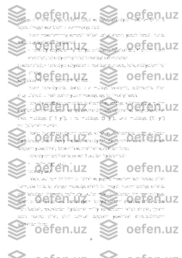 hisobga   olib   iqtisodiyotga   aralashib   turadi   va   bozor   iqtisodiyoti   mexanizmlari   to‗la
bajara olmagan vazifalarni o‗z zimmasiga oladi. 
Bozor   mexanizmining   samarali   ishlash   uchun   sharoit   yaratib   beradi.   Bunda
davlat quyidagilardan foydalanadi. 
  iqtisodiy   subyektlarning   faoliyat   qoidalarini   belgilashdan;     aholini   bozor
sharotilari, iqtisodiyotning holati borasidagi axborotlardan 
boxabar qiladi;    iqtisodiyot subyektlari o‗rtasidagi munozara, bahs, ziddiyatlarni hal
qilishga 
ko‗maklashish chora-tadbirlarini ko‗radi. 
Bozor   iqtisodiyotida   davlat   o‗z   mulkiga   asoslanib,   tadbirkorlik   bilan
shug‗ullanadi. U hech qachon yuqori mavqega ega bo‗lmasligi kerak. 
Iqtisodiyotni   davlat   tomonidan   boshqarish   va   tartibga   solishning   eng   muhim
shakllaridan   biri   dasturlash   va   rejalashtirishdir.   Rejalashtirish   va   prognozlashtirish
qisqa   muddatga   (1-2   yil),   o‗rta   muddatga   (5   yil),   uzoq   muddatga   (20   yil)
mo‗ljallanishi mumkin. 
Davlat   bozor   iqtisodiyotini   tartibga   solish   va   boshqarishda   turli   usullardan
foydalanadi,   undan   asosiy   maqsad   iqtisodiyotni   rivojlantirish   va   aholi   turmush
darajasini yuksaltirish, farovonlik va tinchlikni saqlashdan iborat. 
Iqtisodiyotni tartiblashda asosan 2 usuldan foydalaniladi: 
  ma‘muriy   usul;  
iqtisodiy usul 
Ikkala   usul   ham   bir-birini   to‗ldirish   va   yagona   mexanizm   kabi   harakat   qilish
lozim, aks holda ko‗zlangan maqsadga erishib bo‗lmaydi. Bozorni tartibga solishda
qo‗l   keladigan   bir   necha   ma‘muriy   usullar   mavjud.   Bulardan   biri   monopoliyaga
qarshi   qo‗llaniladigan   usul   hamda   ayrim   faoliyat   turlarini   cheklash,   atrof-muhitni
mahofazalash,   resurslardan   foydalanish   milliy   standartlarini   ishlab   chiqish,   ijrosini
qattiq   nazorat   qilish,   aholi   turmush   darajasini   yaxshilash   chora-tadbirlarini
ko‗rishdan iborat. 
8  
  