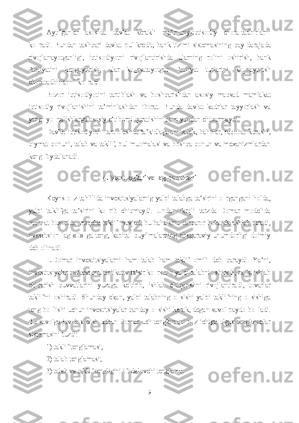 Aytilganlar   asosida   davlat   kerakli   ma‘muriy-iqtisodiy   chora-tadbirlarni
ko‗radi.   Bundan   tashqari   davlat   pul-kredit,   bank   tizimi   sistemasining   qay   darajada
rivojlanayotganligi,   iqtisodiyotni   rivojlantirishda   ularning   rolini   oshirish,   bank
faoliyatini   kengaytirish,   ular   ko‗rsatayotgan   faoliyat   turlarini   ko‗paytirish
choratadbirlarini ko‗radi.  
Bozor   iqtisodiyotini   tartiblash   va   boshqarishdan   asosiy   maqsad   mamlakat
iqtisodiy   rivojlanishini   ta‘minlashdan   iborat.   Bunda   davlat   kadrlar   tayyorlash   va
yangi yo‗nalishlarga asosiy e‘tiborni qaratishini ham yoddan chiqarmaydi.  
Davlat  iqtisodiyotni  tartiblashda  ta‘kidlaganimizdek, baholar, raqobat kurashi,
qiymat qonuni, talab va taklif, pul muomalasi  va boshqa qonun va mexanizmlardan
keng foydalanadi. 
 
4. Vaqt laglari va lag modellari  
 
Keyns o‗z tahlilida investitsiyalarnig yalpi talabga ta‘sirini o‗rgangani holda,
yalpi   taklifga   ta‘sirini   ko‗rib   chiqmaydi.   Undan   farqli   tarzda   Domar   modelida
mehnat bozorida ortiqcha taklif mavjud, bu baholarni barqaror holatida ushlab turadi,
nvestitsion   lag   «0»   ga   teng,   kapital   quyilmalarning   chegaraviy   unumdorligi   doimiy
deb olinadi. 
E.Domar   investitsiyalarni   ham   talab   ham   taklif   omili   deb   qaraydi.   Ya‘ni,
investitsiyalar nafaqat multiplikativ ta‘sir ko‗rsatib yalpi talabni oshiradi, balki ishlab
chiqarish   quvvatlarini   yuzaga   keltirib,   ishlab   chiqarishni   rivojlantiradi,   tovarlar
taklifini   oshiradi.   Shunday   ekan,   yalpi   talabning   o‗sishi   yalpi   taklifning   o‗sishiga
teng bo‗lishi uchun investitsiyalar qanday o‗sishi kerak, degan savol paydo bo‗ladi.
Bu savolga javob topish uchun Domar uch tenglamani o‗z ichiga olgan tenglamalar
sistemasini tuzdi: 
1) taklif tenglamasi; 
2) talab tenglamasi; 
3) talab va taklif tengligini ifodalovchi tenglama. 
9  
  