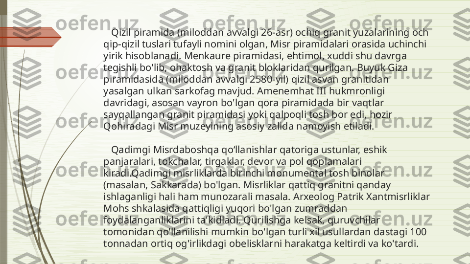     Qizil piramida (miloddan avvalgi 26-asr) ochiq granit yuzalarining och 
qip-qizil tuslari tufayli nomini olgan, Misr piramidalari orasida uchinchi 
yirik hisoblanadi. Menkaure piramidasi, ehtimol, xuddi shu davrga 
tegishli bo'lib, ohaktosh va granit bloklaridan qurilgan. Buyuk Giza 
piramidasida (miloddan avvalgi 2580-yil) qizil asvan granitidan 
yasalgan ulkan sarkofag mavjud. Amenemhat III hukmronligi 
davridagi, asosan vayron bo'lgan qora piramidada bir vaqtlar 
sayqallangan granit piramidasi yoki qalpoqli tosh bor edi, hozir 
Qohiradagi Misr muzeyining asosiy zalida namoyish etiladi. 
   Qadimgi Misrdaboshqa qoʻllanishlar qatoriga ustunlar, eshik 
panjaralari, tokchalar, tirgaklar, devor va pol qoplamalari 
kiradi.Qadimgi misrliklarda birinchi monumental tosh binolar 
(masalan, Sakkarada) bo'lgan. Misrliklar qattiq granitni qanday 
ishlaganligi hali ham munozarali masala. Arxeolog Patrik Xantmisrliklar 
Mohs shkalasida qattiqligi yuqori bo'lgan zumraddan 
foydalanganliklarini ta'kidladi. Qurilishga kelsak, quruvchilar 
tomonidan qo'llanilishi mumkin bo'lgan turli xil usullardan dastagi 100 
tonnadan ortiq og'irlikdagi obelisklarni harakatga keltirdi va ko'tardi.              