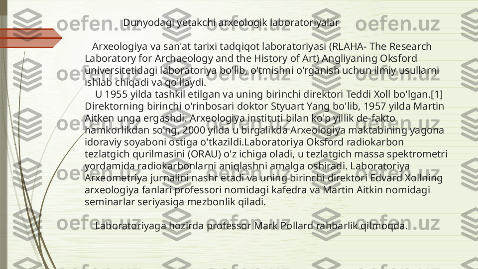                 Dunyodagi yetakchi arxeologik laboratoriyalar
   Arxeologiya va san'at tarixi tadqiqot laboratoriyasi (RLAHA- The Research 
Laboratory for Archaeology and the History of Art) Angliyaning Oksford 
universitetidagi laboratoriya bo'lib, o'tmishni o'rganish uchun ilmiy usullarni 
ishlab chiqadi va qo'llaydi. 
    U 1955 yilda tashkil etilgan va uning birinchi direktori Teddi Xoll bo'lgan.[1] 
Direktorning birinchi o'rinbosari doktor Styuart Yang bo'lib, 1957 yilda Martin 
Aitken unga ergashdi. Arxeologiya instituti bilan ko'p yillik de-fakto 
hamkorlikdan so'ng, 2000 yilda u birgalikda Arxeologiya maktabining yagona 
idoraviy soyaboni ostiga o'tkazildi.Laboratoriya Oksford radiokarbon 
tezlatgich qurilmasini (ORAU) o'z ichiga oladi, u tezlatgich massa spektrometri 
yordamida radiokarbonlarni aniqlashni amalga oshiradi. Laboratoriya 
Arxeometriya jurnalini nashr etadi va uning birinchi direktori Edvard Xollning 
arxeologiya fanlari professori nomidagi kafedra va Martin Aitkin nomidagi 
seminarlar seriyasiga mezbonlik qiladi.
    Laboratoriyaga hozirda professor Mark Pollard rahbarlik qilmoqda.              