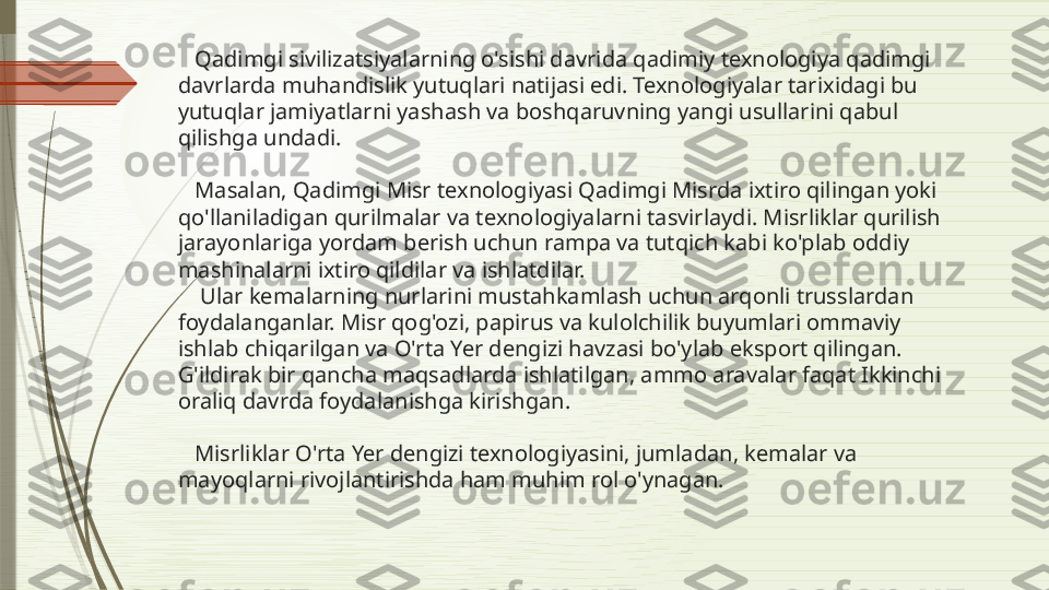     Qadimgi sivilizatsiyalarning o'sishi davrida qadimiy texnologiya qadimgi 
davrlarda muhandislik yutuqlari natijasi edi. Texnologiyalar tarixidagi bu 
yutuqlar jamiyatlarni yashash va boshqaruvning yangi usullarini qabul 
qilishga undadi.
   Masalan,  Qadimgi Misr texnologiyasi  Qadimgi Misrda ixtiro qilingan yoki 
qo'llaniladigan qurilmalar va texnologiyalarni tasvirlaydi. Misrliklar qurilish 
jarayonlariga yordam berish uchun rampa va tutqich kabi ko'plab oddiy 
mashinalarni ixtiro qildilar va ishlatdilar.
    Ular kemalarning nurlarini mustahkamlash uchun arqonli trusslardan 
foydalanganlar. Misr qog'ozi, papirus va kulolchilik buyumlari ommaviy 
ishlab chiqarilgan va O'rta Yer dengizi havzasi bo'ylab eksport qilingan. 
G'ildirak bir qancha maqsadlarda ishlatilgan, ammo aravalar faqat Ikkinchi 
oraliq davrda foydalanishga kirishgan.
 
   Misrliklar O'rta Yer dengizi texnologiyasini, jumladan, kemalar va 
mayoqlarni rivojlantirishda ham muhim rol o'ynagan.              