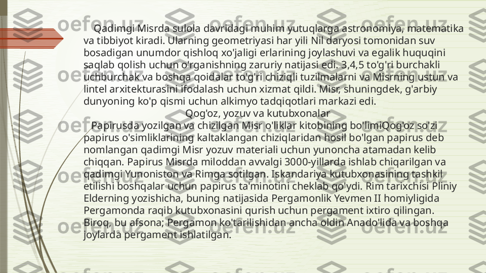      Qadimgi Misrda sulola davridagi muhim yutuqlarga astronomiya, matematika 
va tibbiyot kiradi. Ularning geometriyasi har yili Nil daryosi tomonidan suv 
bosadigan unumdor qishloq xo'jaligi erlarining joylashuvi va egalik huquqini 
saqlab qolish uchun o'rganishning zaruriy natijasi edi. 3,4,5 to'g'ri burchakli 
uchburchak va boshqa qoidalar to'g'ri chiziqli tuzilmalarni va Misrning ustun va 
lintel arxitekturasini ifodalash uchun xizmat qildi. Misr, shuningdek, g'arbiy 
dunyoning ko'p qismi uchun alkimyo tadqiqotlari markazi edi.
                                        Qog'oz, yozuv va kutubxonalar
   Papirusda yozilgan va chizilgan Misr o'liklar kitobining bo'limiQog'oz so'zi 
papirus o'simliklarining kaltaklangan chiziqlaridan hosil bo'lgan papirus deb 
nomlangan qadimgi Misr yozuv materiali uchun yunoncha atamadan kelib 
chiqqan. Papirus Misrda miloddan avvalgi 3000-yillarda ishlab chiqarilgan va 
qadimgi Yunoniston va Rimga sotilgan. Iskandariya kutubxonasining tashkil 
etilishi boshqalar uchun papirus ta'minotini cheklab qo'ydi. Rim tarixchisi Pliniy 
Elderning yozishicha, buning natijasida Pergamonlik Yevmen II homiyligida 
Pergamonda raqib kutubxonasini qurish uchun pergament ixtiro qilingan. 
Biroq, bu afsona; Pergamon ko'tarilishidan ancha oldin Anado'lida va boshqa 
joylarda pergament ishlatilgan.              