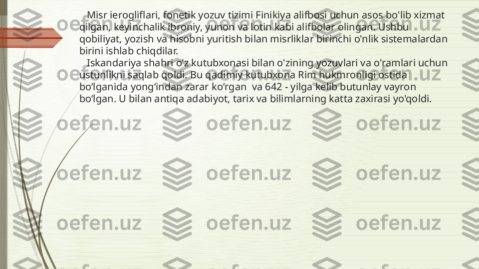     Misr ierogliflari, fonetik yozuv tizimi Finikiya alifbosi uchun asos bo'lib xizmat 
qilgan, keyinchalik ibroniy, yunon va lotin kabi alifbolar olingan. Ushbu 
qobiliyat, yozish va hisobni yuritish bilan misrliklar birinchi o'nlik sistemalardan 
birini ishlab chiqdilar.
   Iskandariya shahri o'z kutubxonasi bilan o'zining yozuvlari va o'ramlari uchun 
ustunlikni saqlab qoldi. Bu qadimiy kutubxona Rim hukmronligi ostida 
boʻlganida yongʻindan zarar koʻrgan  va 642 - yilga kelib butunlay vayron 
boʻlgan. U bilan antiqa adabiyot, tarix va bilimlarning katta zaxirasi yo'qoldi.              