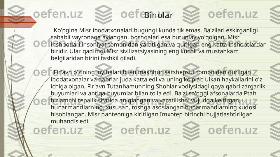                                                                Binolar
  Ko'pgina Misr ibodatxonalari bugungi kunda tik emas. Ba'zilari eskirganligi 
sababli vayronaga aylangan, boshqalari esa butunlay yo'qolgan. Misr 
inshootlari insoniyat tomonidan yaratilgan va qurilgan eng katta inshootlardan 
biridir. Ular qadimgi Misr sivilizatsiyasining eng kuchli va mustahkam 
belgilaridan birini tashkil qiladi. 
  Fir'avn o'zining loyihalari bilan mashhur Xatshepsut tomonidan qurilgan 
ibodatxonalar va qabrlar juda katta edi va uning ko'plab ulkan haykallarini o'z 
ichiga olgan. Fir'avn Tutanhamunning Shohlar vodiysidagi qoya qabri zargarlik 
buyumlari va antiqa buyumlar bilan to'la edi. Ba'zi so'nggi afsonalarda Ptah 
birlamchi tepalik sifatida aniqlangan va yaratilishni vujudga keltirgan, u 
hunarmandlarning, xususan, toshga asoslangan hunarmandlarning xudosi 
hisoblangan. Misr panteoniga kiritilgan Imxotep birinchi hujjatlashtirilgan 
muhandis edi.              