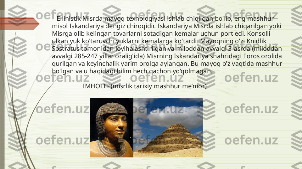     Ellinistik Misrda mayoq texnologiyasi ishlab chiqilgan bo'lib, eng mashhur 
misol Iskandariya dengiz chiroqidir. Iskandariya Misrda ishlab chiqarilgan yoki 
Misrga olib kelingan tovarlarni sotadigan kemalar uchun port edi. Konsolli 
ulkan yuk ko'taruvchi yuklarni kemalarga ko'tardi. Mayoqning o'zi Knidlik 
Sostratus tomonidan loyihalashtirilgan va miloddan avvalgi 3-asrda (miloddan 
avvalgi 285-247 yillar oralig'ida) Misrning Iskandariya shahridagi Foros orolida 
qurilgan va keyinchalik yarim orolga aylangan. Bu mayoq o'z vaqtida mashhur 
bo'lgan va u haqidagi bilim hech qachon yo'qolmagan.
                    IMHOTEP(misrlik tarixiy mashhur me’mor)              