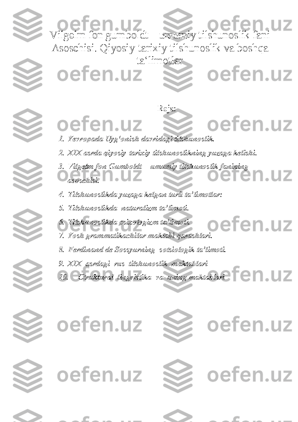 Vilgelm fon gumboldt – umumiy tilshunoslik fani
Asoschisi. Qiyosiy-tarixiy tilshunoslik va boshqa
ta‘limotlar
Reja:
1. Yevropada Uyg‘onish davridagi tilshunoslik.  
2. XIX asrda qiyosiy-tarixiy tilshunoslikning yuzaga kelishi.   
3. Vilgelm fon Gumboldt  - umumiy tilshunoslik fanining  
asoschisi. 
4. Tilshunoslikda yuzaga kelgan turli ta’limotlar:  
5. Tilshunoslikda  naturalizm ta’limoti.   
6. Tilshunoslikda psixologizm ta’limoti. 
7. Yosh grammatikachilar maktabi qarashlari. 
8. Ferdinand de Sossyurning  sotsiologik ta’limoti. 
9. XIX  asrdagi  rus  tilshunoslik  maktablari 
10. Ctruktural  lingvistika  va  uning maktablari  
  