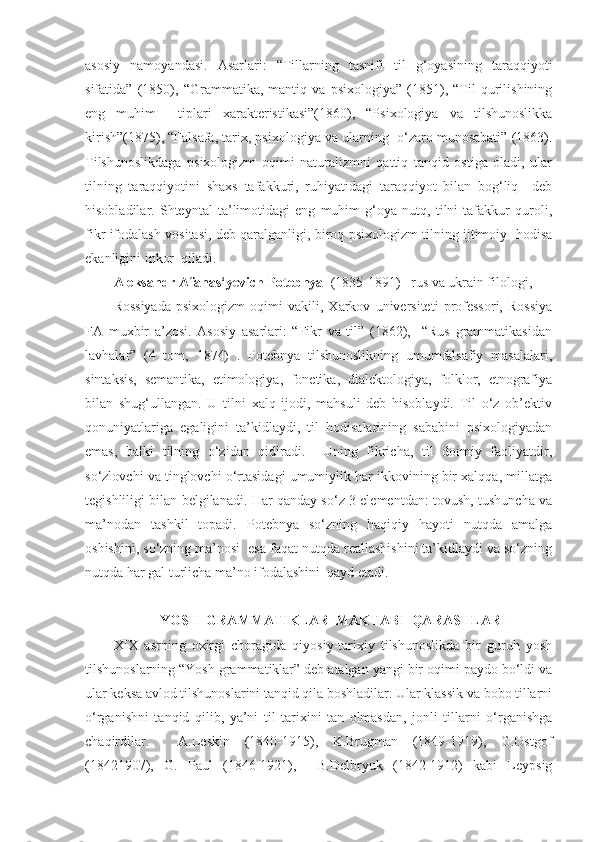 asosiy   namoyandasi.   Asarlari:   “Tillarning   tasnifi   til   g‘oyasining   taraqqiyoti
sifatida”   (1850),   “Grammatika,   mantiq   va   psixologiya”   (1851),   “Til   qurilishining
eng   muhim     tiplari   xarakteristikasi”(1860),   “Psixologiya   va   tilshunoslikka
kirish”(1875), “Falsafa, tarix, psixologiya va ularning  o‘zaro munosabati” (1863).
Tilshunoslikdaga   psixologizm   oqimi   naturalizmni   qattiq   tanqid   ostiga   oladi,   ular
tilning   taraqqiyotini   shaxs   tafakkuri,   ruhiyatidagi   taraqqiyot   bilan   bog‘liq     deb
hisobladilar.   Shteyntal   ta’limotidagi   eng   muhim   g‘oya   nutq,   tilni   tafakkur   quroli,
fikr ifodalash vositasi, deb qaralganligi, biroq psixologizm tilning ijtimoiy   hodisa
ekanligini inkor  qiladi. 
Aleksandr Afanas‘yevich Potebnya   (1835-1891)– rus va ukrain filologi, 
Rossiyada   psixologizm   oqimi   vakili,   Xarkov   universiteti   professori,   Rossiya
FA   muxbir   a’zosi.   Asosiy   asarlari:   “Fikr   va   til”   (1862),     “Rus   grammatikasidan
lavhalar”   (4   tom,   1874)   .   Potebnya   tilshunoslikning   umumfalsafiy   masalalari,
sintaksis,   semantika,   etimologiya,   fonetika,   dialektologiya,   folklor,   etnografiya
bilan   shug‘ullangan.   U   tilni   xalq   ijodi,   mahsuli   deb   hisoblaydi.   Til   o‘z   ob’ektiv
qonuniyatlariga   egaligini   ta’kidlaydi,   til   hodisalarining   sababini   psixologiyadan
emas,   balki   tilning   o‘zidan   qidiradi.     Uning   fikricha,   til   doimiy   faoliyatdir,
so‘zlovchi va tinglovchi o‘rtasidagi umumiylik har ikkovining bir xalqqa, millatga
tegishliligi bilan belgilanadi. Har qanday so‘z 3 elementdan: tovush, tushuncha va
ma’nodan   tashkil   topadi.   Potebnya   so‘zning   haqiqiy   hayoti   nutqda   amalga
oshishini, so‘zning ma’nosi  esa faqat nutqda reallashishini ta’kidlaydi va so‘zning
nutqda har gal turlicha ma’no ifodalashini  qayd etadi.  
 
YOSH  GRAMMATIKLAR  MAKTABI  QARASHLARI
XIX   asrning   oxirgi   choragida   qiyosiy-tarixiy   tilshunoslikda   bir   guruh   yosh
tilshunoslarning “Yosh grammatiklar” deb atalgan yangi bir oqimi paydo bo‘ldi va
ular keksa avlod tilshunoslarini tanqid qila boshladilar. Ular klassik va bobo tillarni
o‘rganishni   tanqid   qilib,   ya’ni   til   tarixini   tan   olmasdan,   jonli   tillarni   o‘rganishga
chaqirdilar.     A.Leskin   (1840-1915),   K.Brugman   (1849-1919),   G.Ostgof
(18421907),   G.   Paul   (1846-1921),     B.Delbryuk   (1842-1912)   kabi   Leypsig 