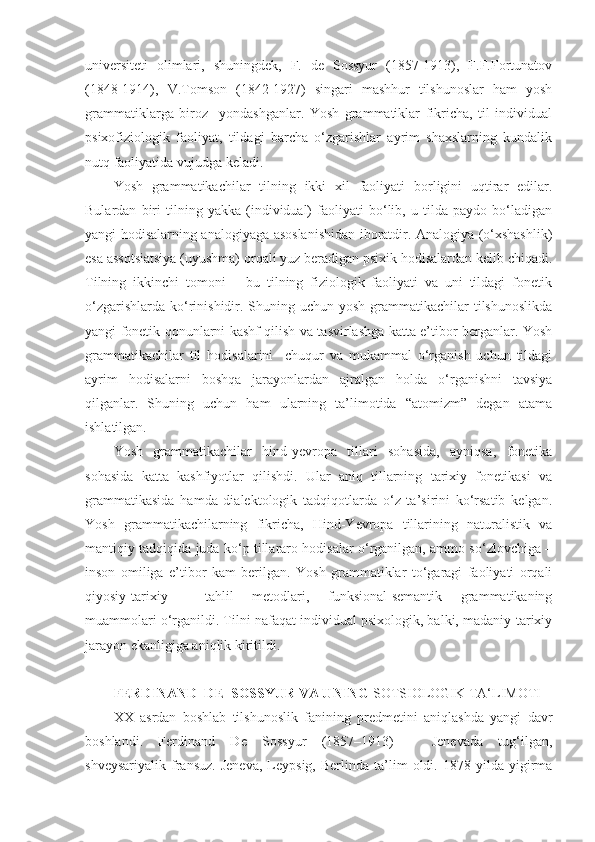 universiteti   olimlari,   shuningdek,   F.   de   Sossyur   (1857-1913),   F.F.Fortunatov
(1848-1914),   V.Tomson   (1842-1927)   singari   mashhur   tilshunoslar   ham   yosh
grammatiklarga   biroz     yondashganlar.   Yosh   grammatiklar   fikricha,   til   individual
psixofiziologik   faoliyat,   tildagi   barcha   o‘zgarishlar   ayrim   shaxslarning   kundalik
nutq faoliyatida vujudga keladi.  
Yosh   grammatikachilar   tilning   ikki   xil   faoliyati   borligini   uqtirar   edilar.
Bulardan   biri   tilning   yakka   (individual)   faoliyati   bo‘lib,   u   tilda   paydo   bo‘ladigan
yangi hodisalarning analogiyaga asoslanishidan iboratdir. Analogiya (o‘xshashlik)
esa assotsiatsiya (uyushma) orqali yuz beradigan psixik hodisalardan kelib chiqadi.
Tilning   ikkinchi   tomoni   –   bu   tilning   fiziologik   faoliyati   va   uni   tildagi   fonetik
o‘zgarishlarda  ko‘rinishidir. Shuning uchun yosh  grammatikachilar  tilshunoslikda
yangi fonetik qonunlarni kashf qilish va tasvirlashga katta e’tibor berganlar. Yosh
grammatikachilar   til   hodisalarini     chuqur   va   mukammal   o‘rganish   uchun   tildagi
ayrim   hodisalarni   boshqa   jarayonlardan   ajralgan   holda   o‘rganishni   tavsiya
qilganlar.   Shuning   uchun   ham   ularning   ta’limotida   “atomizm”   degan   atama
ishlatilgan.  
Yosh   grammatikachilar   hind-yevropa   tillari   sohasida,   ayniqsa,   fonetika
sohasida   katta   kashfiyotlar   qilishdi.   Ular   aniq   tillarning   tarixiy   fonetikasi   va
grammatikasida   hamda   dialektologik   tadqiqotlarda   o‘z   ta’sirini   ko‘rsatib   kelgan.
Yosh   grammatikachilarning   fikricha,   Hind-Yevropa   tillarining   naturalistik   va
mantiqiy tadqiqida juda ko‘p tillararo hodisalar o‘rganilgan, ammo so‘zlovchiga –
inson   omiliga   e’tibor   kam   berilgan.   Yosh   grammatiklar   to‘garagi   faoliyati   orqali
qiyosiy-tarixiy     tahlil   metodlari,   funksional-semantik   grammatikaning
muammolari o‘rganildi. Tilni nafaqat individual psixologik, balki, madaniy-tarixiy
jarayon ekanligiga aniqlik kiritildi.  
 
FERDINAND  DE  SOSSYUR VA UNING  SOTSIOLOGIK TA‘LIMOTI 
XX   asrdan   boshlab   tilshunoslik   fanining   predmetini   aniqlashda   yangi   davr
boshlandi.   Ferdinand   De   Sossyur   (1857–1913)   –   Jenevada   tug‘ilgan,
shveysariyalik   fransuz.   Jeneva,   Leypsig,   Berlinda  ta’lim   oldi.   1878  yilda   yigirma 