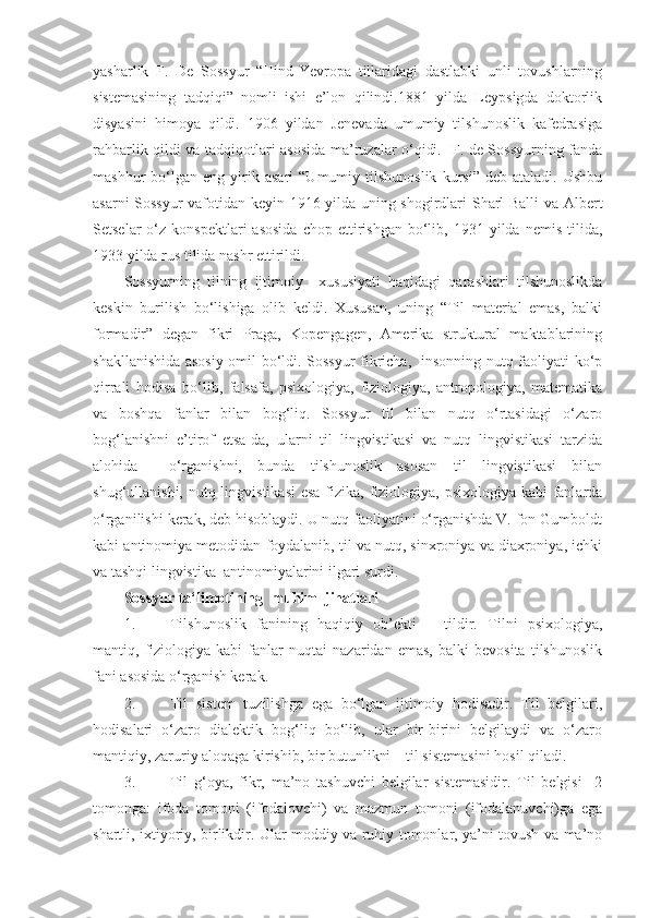 yasharlik   F.   De   Sossyur   “Hind-Yevropa   tillaridagi   dastlabki   unli   tovushlarning
sistemasining   tadqiqi”   nomli   ishi   e’lon   qilindi.1881   yilda   Leypsigda   doktorlik
disyasini   himoya   qildi.   1906   yildan   Jenevada   umumiy   tilshunoslik   kafedrasiga
rahbarlik qildi va tadqiqotlari asosida ma’ruzalar o‘qidi.   F. de Sossyurning fanda
mashhur   bo‘lgan   eng  yirik  asari   “Umumiy   tilshunoslik   kursi”   deb   ataladi.   Ushbu
asarni Sossyur  vafotidan keyin 1916 yilda uning shogirdlari Sharl Balli  va Albert
Setselar  o‘z  konspektlari   asosida  chop  ettirishgan  bo‘lib,  1931  yilda  nemis  tilida,
1933 yilda rus tilida nashr ettirildi. 
Sossyurning   tilning   ijtimoiy     xususiyati   haqidagi   qarashlari   tilshunoslikda
keskin   burilish   bo‘lishiga   olib   keldi.   Xususan,   uning   “Til   material   emas,   balki
formadir”   degan   fikri   Praga,   Kopengagen,   Amerika   struktural   maktablarining
shakllanishida asosiy omil bo‘ldi. Sossyur fikricha,   insonning nutq faoliyati ko‘p
qirrali   hodisa   bo‘lib,   falsafa,   psixologiya,   fiziologiya,   antropologiya,   matematika
va   boshqa   fanlar   bilan   bog‘liq.   Sossyur   til   bilan   nutq   o‘rtasidagi   o‘zaro
bog‘lanishni   e’tirof   etsa-da,   ularni   til   lingvistikasi   va   nutq   lingvistikasi   tarzida
alohida     o‘rganishni,   bunda   tilshunoslik   asosan   til   lingvistikasi   bilan
shug‘ullanishi, nutq lingvistikasi  esa  fizika, fiziologiya, psixologiya kabi fanlarda
o‘rganilishi kerak, deb hisoblaydi. U nutq faoliyatini o‘rganishda V. fon Gumboldt
kabi antinomiya metodidan foydalanib, til va nutq, sinxroniya va diaxroniya, ichki
va tashqi lingvistika  antinomiyalarini ilgari surdi.  
Sossyur ta‘limotining  muhim  jihatlari  
1. Tilshunoslik   fanining   haqiqiy   ob’ekti   –   tildir.   Tilni   psixologiya,
mantiq,   fiziologiya   kabi   fanlar   nuqtai   nazaridan   emas,   balki   bevosita   tilshunoslik
fani asosida o‘rganish kerak. 
2. Til   sistem   tuzilishga   ega   bo‘lgan   ijtimoiy   hodisadir.   Til   belgilari,
hodisalari   o‘zaro   dialektik   bog‘liq   bo‘lib,   ular   bir-birini   belgilaydi   va   o‘zaro
mantiqiy, zaruriy aloqaga kirishib, bir butunlikni – til sistemasini hosil qiladi.  
3. Til   g‘oya,   fikr,   ma’no   tashuvchi   belgilar   sistemasidir.   Til   belgisi     2
tomonga:   ifoda   tomoni   (ifodalovchi)   va   mazmun   tomoni   (ifodalanuvchi)ga   ega
shartli, ixtiyoriy, birlikdir. Ular moddiy va ruhiy tomonlar, ya’ni tovush va ma’no 