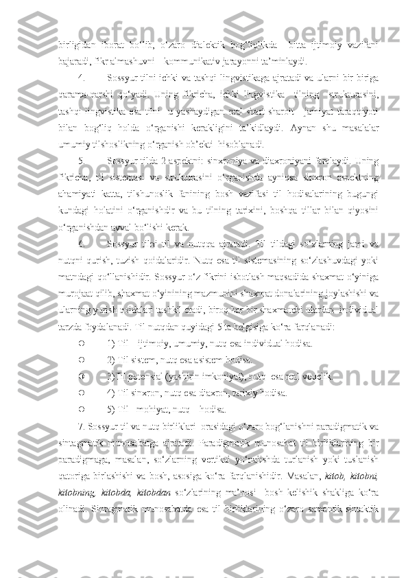 birligidan   iborat   bo‘lib,   o‘zaro   dialektik   bog‘liqlikda     bitta   ijtimoiy   vazifani
bajaradi, fikr almashuvni – kommunikativ jarayonni ta’minlaydi. 
4. Sossyur tilni ichki va tashqi  lingvistikaga ajratadi va ularni bir-biriga
qarama-qarshi   qo‘yadi.   Uning   fikricha,   ichki   lingvistika     tilning     strukturasini,
tashqi   lingvistika   esa   tilni     u   yashaydigan   real   shart-sharoit   -   jamiyat   taraqqiyoti
bilan   bog‘liq   holda   o‘rganishi   kerakligini   ta’kidlaydi.   Aynan   shu   masalalar
umumiy tilshoslikning o‘rganish ob’ekti  hisoblanadi.  
5. Sossyur tilda 2 aspektni: sinxroniya va diaxroniyani farqlaydi. Uning
fikricha,   til   sistemasi   va   strukturasini   o‘rganishda   ayniqsa   sinxron   aspektning
ahamiyati   katta,   tilshunoslik   fanining   bosh   vazifasi   til   hodisalarining   bugungi
kundagi   holatini   o‘rganishdir   va   bu   tilning   tarixini,   boshqa   tillar   bilan   qiyosini
o‘rganishdan avval bo‘lishi kerak. 
6. Sossyur   tilni   til   va   nutqqa   ajratadi.   Til   tildagi   so‘zlarning   jami   va
nutqni   qurish,   tuzish   qoidalaridir.   Nutq   esa   til   sistemasining   so‘zlashuvdagi   yoki
matndagi qo‘llanishidir. Sossyur o‘z fikrini isbotlash maqsadida shaxmat o‘yiniga
murojaat qilib, shaxmat o‘yinining mazmunini shaxmat donalarining joylashishi va
ularning yurish qoidalari tashkil etadi, biroq har bir shaxmatchi ulardan  individual
tarzda foydalanadi.  Til nutqdan quyidagi 5 ta belgisiga ko‘ra farqlanadi:  
 1) Til – ijtimoiy, umumiy, nutq esa individual hodisa. 
 2) Til sistem, nutq esa asistem hodisa. 
 3)Til potensial (yashirin imkoniyat), nutq  esa real voqelik. 
 4) Til sinxron, nutq esa diaxron, tarixiy hodisa. 
 5) Til - mohiyat, nutq – hodisa. 
7. Sossyur til va nutq birliklari  orasidagi o‘zaro bog‘lanishni paradigmatik va
sintagmatik   munosabatga   ajratadi.   Paradigmatik   munosabat   til   birliklarining   bir
paradigmaga,   masalan,   so‘zlarning   vertikal   yo‘nalishda   turlanish   yoki   tuslanish
qatoriga   birlashishi   va   bosh,   asosiga   ko‘ra   farqlanishidir.   Masalan,   kitob,   kitobni,
kitobning,   kitobda,   kitobdan   so‘zlarining   ma’nosi     bosh   kelishik   shakliga   ko‘ra
olinadi.   Sintagmatik   munosabatda   esa   til   birliklarining   o‘zaro   semantik-sintaktik 