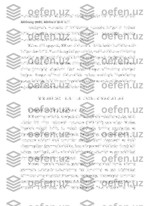 munosabatga   kirishishi   va   gorizontal   planda   birikmalar   hosil   qilishi   tushuniladi:
kitobning qadri, kitobni o‘qish  kabi. 
Paradigmatik   munosabat   til   birliklarining   nutqqacha   bo‘lgan   til   hodisasi
bo‘lsa,   sintagmatik   munosabat   til   birliklarining   nutq     jarayonidagi     mantiqiy
munosabatidir va u nutq hodisasi sifatida qaraladi.  
Xulosa   qilib   aytganda,   XX   asr     tilshunoslik     fanida   keskin   burilishlar   sodir
bo‘lgan davr bo‘ldi. Yuqorida qayd etilgan oqimlar, mashhur tilshunos olimlarning
qarashlari  va faoliyatlari tilshunoslik fanining keng miqyosda  rivojlanishiga sabab
bo‘ldi.   Albatta,   bu   o‘rinda   ayniqsa   tilning   sistemaliligi,   til   va   nutq   dialektikasi,
tilning   ijtimoiyligi   g‘oyalarini   ilgari   surgan   Sossyur   ta’limotining   ahamiyati
beqiyos.   Sossyur   ta’limoti   tilshunoslikda   nafaqat   sotsiologik   lingvistikaning
yuzaga kelishida, balki bir qator lingvistik maktablar va struktural lingvistikaning
vujudga kelishida ham muhim  omillardan biri bo‘ldi.  
 
XIX  ASRDAGI  RUS  TILSHUNOSLIK  MAKTABLARI
 
MOSKVA LINGVISTIKA MAKTABI  
XIX asrning oxirlarida Rossiyada alohida lingvistik maktablar vujudga keldi.
Ulardan   biri   Filipp   Fedorovich   Fortunatov   (1848-1914)   asos   solgan   Moskva
lingvistik   maktabi   bo‘lib,   bu   maktab   tilshunoslik   fanining   taraqqiyotiga   va
qiyosiytarixiy tilshunoslikning Rossiyada  rivojlanishiga  ulkan hissa qo‘shdi. F.F.
Fortunatov   so‘zlarni   shakl   tomonidan   tasniflab,   ularni   o‘zgaruvchi   va   shakli
o‘zgarmaydigan (grammatik shaklsiz, faqat so‘z yasovchi shakllardan iborat) kabi
turlarga     tasniflaydi,   ushbu   so‘z   shakllarining   so‘z   turkumlari   va   gap   tarkibidagi
o‘rni haqidagi ta’limotlarni ilgari suradi.    
Moskva   lingvistik   maktabida   yaratilgan     so‘zning   shakli   hamda   so‘zning
grammatik   turlari,so‘z   turkumlarining   ikki   tomonliligi   va   gap   to‘g‘risidagi
ta’limotlar   uning   shogirdlari   Shaxmatov,   Peshkovskiy,   Pokrovskiylar     tomonidan
davom ettirildi. Bunga misol sifatida A.A.Shaxmatovning eng yirik asari “Rus tili
sintaksisi”   (1925-1927),   A.M.   Peshkovskiyning   “Rus   sintaksisining   ilmiy 