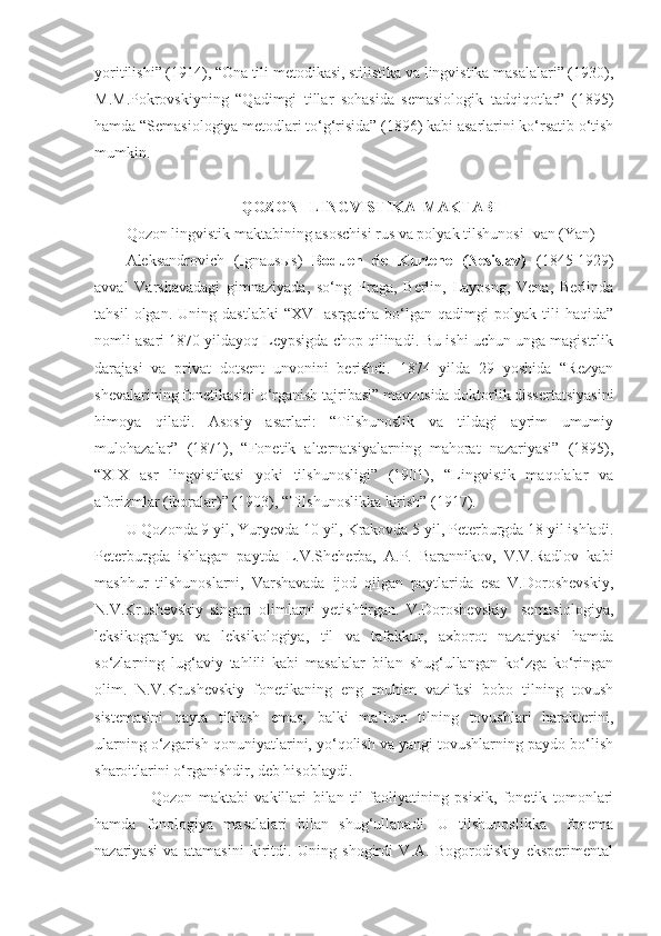 yoritilishi” (1914), “Ona tili metodikasi, stilistika va lingvistika masalalari” (1930),
M.M.Pokrovskiyning   “Qadimgi   tillar   sohasida   semasiologik   tadqiqotlar”   (1895)
hamda “Semasiologiya metodlari to‘g‘risida” (1896) kabi asarlarini ko‘rsatib o‘tish
mumkin.   
 
QOZON   LINGVISTIKA  MAKTABI
Qozon lingvistik maktabining asoschisi rus va polyak tilshunosi Ivan (Yan) 
Aleksandrovich   (Ignaus ы s)   Boduen   de   Kurtene   (Nesislav)   (1845-1929)
avval   Varshavadagi   gimnaziyada,   so‘ng   Praga,   Berlin,   Laypsng,   Vena,   Berlinda
tahsil   olgan.   Uning   dastlabki   “XVI   asrgacha   bo‘lgan   qadimgi   polyak   tili   haqida”
nomli asari 1870 yildayoq Leypsigda chop qilinadi. Bu ishi uchun unga magistrlik
darajasi   va   privat   dotsent   unvonini   berishdi.   1874   yilda   29   yoshida   “Rezyan
shevalarining fonetikasini o‘rganish tajribasi” mavzusida doktorlik dissertatsiyasini
himoya   qiladi.   Asosiy   asarlari:   “Tilshunoslik   va   tildagi   ayrim   umumiy
mulohazalar”   (1871),   “Fonetik   alternatsiyalarning   mahorat   nazariyasi”   (1895),
“XIX   asr   lingvistikasi   yoki   tilshunosligi”   (1901),   “Lingvistik   maqolalar   va
aforizmlar (iboralar)” (1903), “Tilshunoslikka kirish” (1917). 
U Qozonda 9 yil, Yuryevda 10 yil, Krakovda 5 yil, Peterburgda 18 yil ishladi.
Peterburgda   ishlagan   paytda   L.V.Shcherba,   A.P.   Barannikov,   V.V.Radlov   kabi
mashhur   tilshunoslarni,   Varshavada   ijod   qilgan   paytlarida   esa   V.Doroshevskiy,
N.V.Krushevskiy   singari   olimlarni   yetishtirgan.   V.Doroshevskiy     semasiologiya,
leksikografiya   va   leksikologiya,   til   va   tafakkur,   axborot   nazariyasi   hamda
so‘zlarning   lug‘aviy   tahlili   kabi   masalalar   bilan   shug‘ullangan   ko‘zga   ko‘ringan
olim.   N.V.Krushevskiy   fonetikaning   eng   muhim   vazifasi   bobo   tilning   tovush
sistemasini   qayta   tiklash   emas,   balki   ma’lum   tilning   tovushlari   harakterini,
ularning o‘zgarish qonuniyatlarini, yo‘qolish va yangi tovushlarning paydo bo‘lish
sharoitlarini o‘rganishdir, deb hisoblaydi.  
        Qozon   maktabi   vakillari   bilan   til   faoliyatining   psixik,   fonetik   tomonlari
hamda   fonologiya   masalalari   bilan   shug‘ullanadi.   U   tilshunoslikka     fonema
nazariyasi   va   atamasini   kiritdi.   Uning   shogirdi   V.A.   Bogorodiskiy   eksperimental 