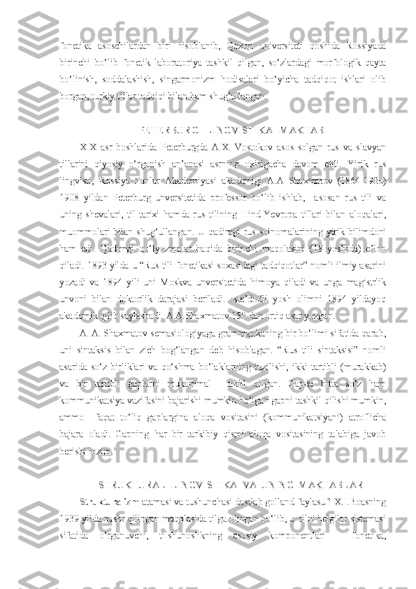 fonetika   asoschilardan   biri   hisoblanib,   Qozon   universiteti   qoshida   Rossiyada
birinchi   bo‘lib   fonetik   laboratoriya   tashkil   qilgan,   so‘zlardagi   morfologik   qayta
bo‘linish,   soddalashish,   singarmonizm   hodisalari   bo‘yicha   tadqiqot   ishlari   olib
borgan, turkiy tillar tadqiqi bilan ham shug‘ullangan.  
 
PETERBURG   LINGVISTIKA   MAKTABI
XIX   asr   boshlarida   Peterburgda   A.X.   Vostokov   asos   solgan   rus   va   slavyan
tillarini   qiyosiy   o‘rganish   an’anasi   asrning   oxirigacha   davom   etdi.   Yirik   rus
lingvisti,   Rossiya   Fanlar   Akademiyasi   akademigi   A.A   Shaxmatov   (1864-1920)
1908   yildan   Peterburg   unversitetida   professor   bo‘lib   ishlab,     asosan   rus   tili   va
uning   shevalari,   til   tarixi   hamda   rus   tilining   Hind-Yevropa   tillari   bilan   aloqalari,
muommolari   bilan  shug‘ullangan.  U qadimgi   rus  solnomalarining  yirik  bilimdoni
ham   edi.   Qadimgi   qo‘lyozmalar   haqida   birinchi   maqolasini   (18   yoshida)   e’lon
qiladi. 1893 yilda u “Rus tili fonetikasi soxasidagi tadqiqotlar” nomli ilmiy asarini
yozadi   va   1894   yili   uni   Moskva   unversitetida   himoya   qiladi   va   unga   magistrlik
unvoni   bilan   doktorlik   darajasi   beriladi.   Iste’dodli   yosh   olimni   1894   yildayoq
akademik qilib saylashadi. A.A.Shaxmatov 150 dan ortiq asar yozgan.  
A. A. Shaxmatov semasiologiyaga grammatikaning bir bo‘limi sifatida qarab,
uni   sintaksis   bilan   zich   bog‘langan   deb   hisoblagan.   “Rus   tili   sintaksisi”   nomli
asarida   so‘z   birliklari   va   qo‘shma   bo‘laklarning   tuzilishi,   ikki   tartibli   (murakkab)
va   bir   tartibli   gaplarni   mukammal     tahlil   qilgan.   Gapda   bitta   so‘z   ham
kommunikatsiya vazifasini bajarishi mumkin bo‘lgan gapni tashkil qilishi mumkin,
ammo     faqat   to‘liq   gaplargina   aloqa   vositasini   (kommunikatsiyani)   atroflicha
bajara   oladi.   Gapning   har   bir   tarkibiy   qismi   aloqa   vositasining   talabiga   javob
berishi lozim.  
 
STRUKTURAL  LINGVISTIKA  VA  UNING  MAKTABLARI
Strukturalizm  atamasi va tushunchasi dastlab golland faylasufi X.I.Boasning
1939 yilda nashr qilingan maqolasida tilga olingan bo‘lib, u  tilni belgilar sistemasi
sifatida   o‘rganuvchi,   tilshunoslikning   asosiy   komponentlari   –   fonetika, 