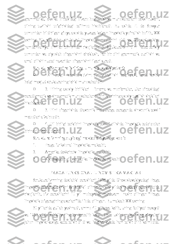 grammatika, leksika  o‘rtasidagi o‘zaro bog‘lanish va munosabatlarni tekshiruvchi,
tilning   tuzilishi   to‘g‘risidagi   ta’limot   hisoblanadi.   Bu   aslida   F.   de   Sossyur
tomonidan bildirilgan g‘oya asosida yuzaga kelgan lingvistik yo‘nalish bo‘lib, XX
asrning   30-   yillaridan   struktural   lingvistika   maqomini   oldi   va   Chexoslovakiya
hamda Daniya  olimlari tomonidan rivojlantirildi. Strukturalizm  tilni  faqat tarixiy
tomondan   va   qiyoslab   o‘rganishni   cheklash,   har   bir   tilni   grammatik   qurilishi   va
amal qilishi nuqtai nazaridan o‘rganishni ilgari suradi.   
Strukturalizm yo‘nalishining  umumiy  xususiyatlari:  
 1.Til  belgi – semiotik tizim: tilning tuzilishi  pog‘onali,  unda har bir
belgi mavjud strukturaning ichki munosabatidir  
 2.   Tilning   asosiy   birliklari   -   fonema   va   morfemalar,   ular   o‘rtasidagi
paradigmatik va sintagmatik munosabatlar til birliklarining asosiy tuzilish shakllari
hisoblanadi. 
 3.  Tilni  o‘rganishda   diaxronik  metodlarga  qaraganda   sinxronik  tavsif
metodlari afzalroqdir.    
 4.   Til   birligi   tarkibini   lingvistik   tavsif   qilishda   lingvistik   tadqiqotlar
birinchi o‘rinda turadi.  
Strukturalizmning quyidagi maktablari yuzaga keldi:   
1. Praga funksional lingvistika maktabi; 
2. Amerika deskriptiv  lingvistika maktabi;     
3. Kopengagen glossematika lingvistika maktabi.  
 
PRAGA FUNKSIONAL  LINGVISTIKA MAKTABI
Strukturalizmning dastlabki qarashlarii 1926 yilda Chexoslavakiyadagi Praga
lingvistik to‘garagi tomonidan tashkil qilingan, 1929 yildan mustaqil oqim sifatida
rivojlanib,   o‘z   qarashlarini   10   yil   mobaynida   muntazam     nashr   qilingan   “Praga
lingvistik to‘garagining asarlari”da ifoda qilingan. Bu maktab XX asrning 
30-yillarida gullab-yashnadi, ammo 40-yillarga kelib, uning faoliyati pasaydi
va 1953 yilda tashkiliy jihatdan tarqalib ketdi. Biroq ushbu maktabning  g‘oyalari
jahon lingvistikasiga katta ta’sir qildi va  hozirgi kunda ham ta’sir qilib kelmoqda. 