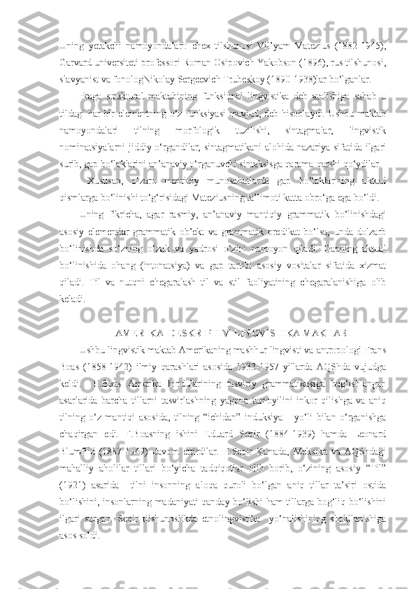 Uning   yetakchi   namoyondalari:   chex   tilshunosi   Vil’yam   Matezius   (1882-1945),
Garvard universiteti professori Roman Osipovich Yakobson (1896), rus tilshunosi,
slavyanist va fonologNikolay Sergeevich Trubeskoy (1890-1938)lar bo‘lganlar.  
Praga   struktural   maktabining   funksional   lingvistika   deb   atalishiga   sabab   u
tildagi har bir elementning o‘z funksiyasi  mavjud, deb hisoblaydi. Ushbu  maktab
namoyondalari   tilning   morfologik   tuzilishi,   sintagmalar,   lingvistik
nominatsiyalarni jiddiy o‘rgandilar, sintagmatikani  alohida nazariya sifatida ilgari
surib, gap bo‘laklarini an’anaviy o‘rganuvchi sintaksisga qarama-qarshi qo‘ydilar. 
  Xususan,   o‘zaro   mantiqiy   munosabatlarda   gap   bo‘laklarining   aktual
qismlarga bo‘linishi to‘g‘risidagi Mateziusning ta’limoti katta obro‘ga ega bo‘ldi. 
Uning   fikricha,   agar   rasmiy,   an’anaviy   mantiqiy   grammatik   bo‘linishdagi
asosiy   elementlar   grammatik   ob’ekt   va   grammatik   predikat   bo‘lsa,   unda   dolzarb
bo‘linishda   so‘zning   o‘zak   va   yadrosi   o‘zini   namoyon   qiladi.   Gapning   aktual
bo‘linishida   ohang   (intonatsiya)   va   gap   tartibi   asosiy   vositalar   sifatida   xizmat
qiladi.   Til   va   nutqni   chegaralash   til   va   stil   faoliyatining   chegaralanishiga   olib
keladi.  
 
AMERIKA  DESKRIPTIV  LINGVISTIKA MAKTABI
Ushbu lingvistik maktab Amerikaning mashhur lingvisti va antropologi Frans
Boas   (1858-1942)   ilmiy   qarashlari   asosida   1933-1957   yillarda   AQShda   vujudga
keldi.     F.Boas   Amerika   hindularining   tasviriy   grammatikasiga   bag‘ishlangan
asarlarida   barcha   tillarni   tasvirlashning   yagona   tamoyilini   inkor   qilishga   va   aniq
tilning   o‘z   mantiqi   asosida,   tilning   “ichidan”   induksiya       yo‘li   bilan   o‘rganishga
chaqirgan   edi.   F.Boasning   ishini   Eduard   Sepir   (1884-1939)   hamda   Leonard
Blumfild   (1887-1949)   davom   ettirdilar.   E.Sepir   Kanada,   Meksika   va   AQShdagi
mahalliy   aholilar   tillari   bo‘yicha   tadqiqotlar   olib   borib,   o‘zining   asosiy   “Til”
(1921)   asarida     tilni   insonning   aloqa   quroli   bo‘lgan   aniq   tillar   ta’siri   ostida
bo‘lishini, insonlarning madaniyati qanday bo‘lishi ham tillarga bog‘liq bo‘lishini
ilgari   surgan.   Sepir   tilshunoslikda   etnolingvistika     yo‘nalishining   shakllanishiga
asos soldi.   