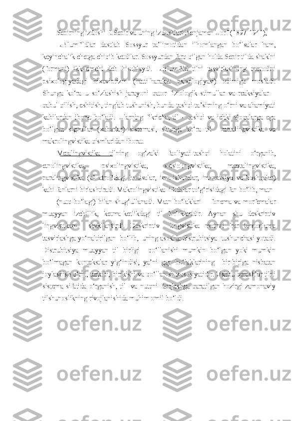 Sepirning izdoshi E.Sepir va uning izdoshlari Benjamen Uorf (1897-1941), 
L.Blumfildlar   dastlab   Sossyur   ta’limotidan   ilhomlangan   bo‘lsalar   ham,
keyinchalik chetga chiqib ketdilar. Sossyurdan farq qilgan holda Sepir tilda shaklni
(formani)   ikkilamchi   deb   hisoblaydi.   L.Blumfild   tilni   tasvirlashning   metodini
psixologiyadagi   bixeviorizm   (hatti-harakat   psixologiyasi)   oqimiga   mosladi.
Shunga   ko‘ra   u   so‘zlashish   jarayoni   qator   fiziologik   stimullar   va   reaksiyalar   –
qabul qilish, eshitish, tinglab tushunish, bunda tashqi ta’sirning o‘rni va ahamiyati
kabilardan   iborat   bo‘ladi.   Ularning   fikricha,   til   –   tashqi   va   ichki   aloqalarga   ega
bo‘lgan   signallar   (xabarlar)   sistemasi,   shunga   ko‘ra   til     metalingvistika   va
makrolingvistika qismlaridan iborat.  
Metalingvistika   tilning   og‘zaki   faoliyati-tashqi   holatini   o‘rganib,
etnolingvistika,   psixolingvistika,   sotsiolingvistika,   mentalingvistika,
paralingvistika   (til   atrofidagi   hodisalar,   imo-ishoralar,   intonatsiya   va   boshqalar)
kabi fanlarni birlashtiradi. Makrolingvistika  ifodalar to‘g‘risidagi fan bo‘lib, matn 
(nutq bo‘lagi) bilan shug‘ullanadi. Matn bo‘laklari   - fonema va morfemalar
muayyan   izchillik,   ketma-ketlikdagi   til   birliklaridir.   Aynan   shu   deskriptiv
lingvistikani     shakllantirdi.   Deskriptiv     lingvistika   matnni   har   tomonlama
tasvirlashga yo‘naltirilgan  bo‘lib,  uning asosida distrubitsiya  tushunchasi yotadi.
Distrubitsiya   muayyan   til   birligi     qo‘llanishi   mumkin   bo‘lgan   yoki   mumkin
bo‘lmagan   kontekstlar   yig‘indisi,   ya’ni   gap   bo‘laklarining     bir-biriga   nisbatan
joylashish o‘rni, tarkibi, birikishi va qo‘llanish xususiyatidir. Ushbu qarashlar tilni
sistema   sifatida   o‘rganish,   til     va   nutqni   farqlashga   qaratilgan   hozirgi   zamonaviy
tilshunoslikning rivojlanishida muhim omil bo‘ldi.  
  