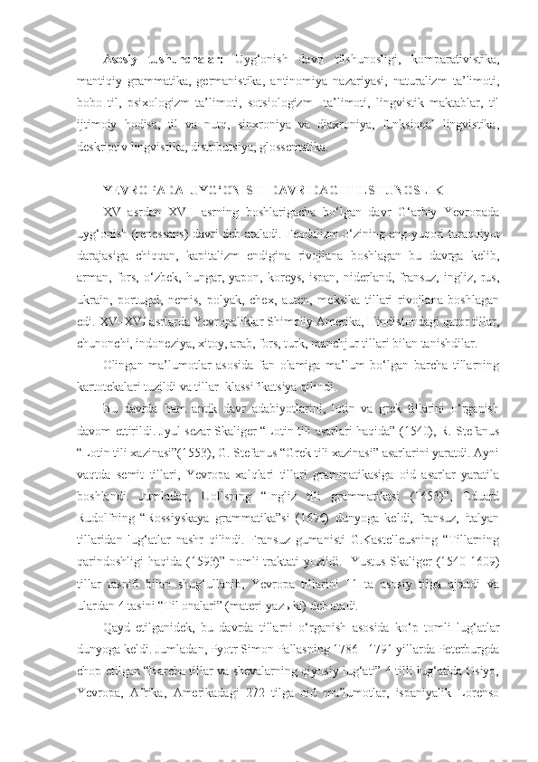 Asosiy   tushunchalar:   Uyg‘onish   davri   tilshunosligi,   komparativistika,
mantiqiy   grammatika,   germanistika,   antinomiya   nazariyasi,   naturalizm   ta’limoti,
bobo   til,   psixologizm   ta’limoti,   sotsiologizm     ta’limoti,   lingvistik   maktablar,   til
ijtimoiy   hodisa,   til   va   nutq,   sinxroniya   va   diaxroniya,   funksional   lingvistika,
deskriptiv lingvistika, distributsiya, glossematika. 
 
YEVROPADA  UYG‘ONISH  DAVRIDAGI TILSHUNOSLIK  
XV   asrdan   XVII   asrning   boshlarigacha   bo‘lgan   davr   G‘arbiy   Yevropada
uyg‘onish (renessans) davri deb ataladi. Feodalizm o‘zining eng yuqori taraqqiyot
darajasiga   chiqqan,   kapitalizm   endigina   rivojlana   boshlagan   bu   davrga   kelib,
arman,   fors,   o‘zbek,   hungar,   yapon,   koreys,   ispan,   niderland,   fransuz,   ingliz,   rus,
ukrain,   portugal,   nemis,   polyak,   chex,   auten,   meksika   tillari   rivojlana   boshlagan
edi.  XV–XVI asrlarda Yevropaliklar Shimoliy Amerika, Hindistondagi qator tillar,
chunonchi, indoneziya, xitoy, arab, fors, turk, manchjur tillari bilan tanishdilar. 
Olingan   ma’lumotlar   asosida   fan   olamiga   ma’lum   bo‘lgan   barcha   tillarning
kartotekalari tuzildi va tillar  klassifikatsiya qilindi.  
Bu   davrda   ham   antik   davr   adabiyotlarini,   lotin   va   grek   tillarini   o‘rganish
davom ettirildi. Jyul sezar Skaliger “Lotin tili asarlari haqida” (1540), R. Stefanus
“Lotin tili xazinasi”(1553), G. Stefanus “Grek tili xazinasi” asarlarini yaratdi. Ayni
vaqtda   semit   tillari,   Yevropa   xalqlari   tillari   grammatikasiga   oid   asarlar   yaratila
boshlandi.   Jumladan,   Uollsning   “Ingliz   tili   grammatikasi   (1653)”,   Eduard
Rudolfning   “Rossiyskaya   grammatika”si   (1696)   dunyoga   keldi,   fransuz,   italyan
tillaridan   lug‘atlar   nashr   qilindi.   Fransuz   gumanisti   G.Kastelleusning   “Tillarning
qarindoshligi  haqida (1593)” nomli traktati yozildi.   Yustus Skaliger (1540-1609)
tillar   tasnifi   bilan   shug‘ullanib,   Yevropa   tillarini   11   ta   asosiy   tilga   ajratdi   va
ulardan 4 tasini “Til onalari” (materi-yaz ы ki) deb atadi.  
Qayd   etilganidek,   bu   davrda   tillarni   o‘rganish   asosida   ko‘p   tomli   lug‘atlar
dunyoga keldi. Jumladan, Pyotr Simon Pallasning 1786 –1791 yillarda Peterburgda
chop etilgan “Barcha tillar va shevalarning qiyosiy lug‘ati” 4 tilli lug‘atida Osiyo,
Yevropa,   Afrika,   Amerikadagi   272   tilga   oid   ma’lumotlar,   ispaniyalik   Lorenso 