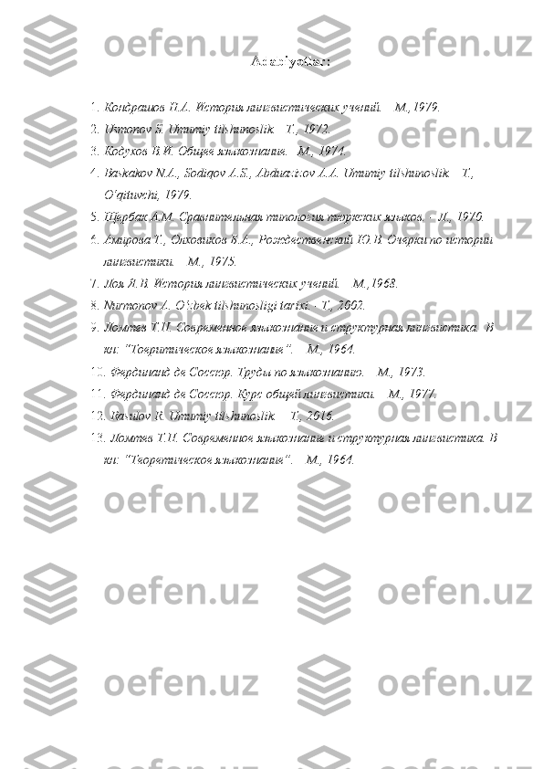Adabiyotlar:
1. Кондрашов Н.A. История лингвистических учений. – M.,1979. 
2. Usmonov S. Umumiy tilshunoslik. –T., 1972. 
3. Кодухов В.И. Общее языкознание.– М., 1974. 
4. Baskakov N.A., Sodiqov A.S., Abduazizov A.A. Umumiy tilshunoslik. –T., 
O‘qituvchi, 1979.    
5. Щербак А.М. Сравнительная типология тюркских языков. – Л., 1970.   
6. Амирова Т., Олховиков Б.А., Рождественский Ю.В. Очерки по истории 
лингвистики. – М., 1975. 
7. Лоя Я.В. История лингвистических учений. – M.,1968. 
8. Nurmonov A. O‘zbek tilshunosligi tarixi. –T., 2002.  
9. Ломтев Т.П. Современное языкознаниe и структурная лингвистика.  В 
кн: “Тоеритическое языкознание”. – М., 1964.  
10. Фердинанд де Соссюр. Труды по языкознанию. – М., 1973. 
11. Фердинанд де Соссюр. Курс общей лингвистики. – М., 1977.  
12. Rasulov R. Umumiy tilshunoslik. – T., 2016.  
13. Ломтев Т.П. Современное языкознаниe и структурная лингвистика. В 
кн: “Теорeтическое языкознание”. – М., 1964.   