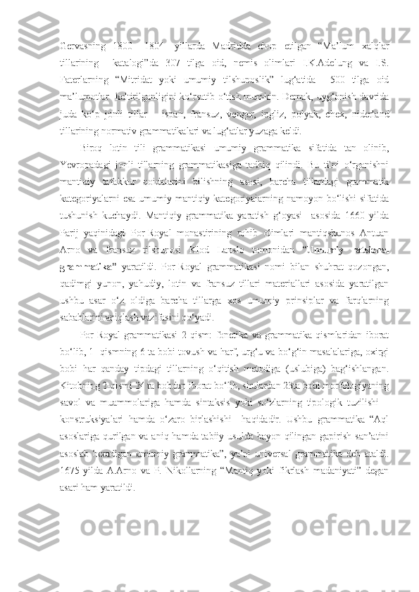 Gervasning   1800   –1804-   yillarda   Madridda   chop   etilgan   “Ma’lum   xalqlar
tillarining     katalogi”da   307   tilga   oid,   nemis   olimlari   I.K.Adelung   va   I.S.
Faterlarning   “Mitridat   yoki   umumiy   tilshunoslik”   lug‘atida     500   tilga   oid
ma’lumotlar   keltirilganligini ko‘rsatib o‘tish mumkin. Demak, uyg‘onish davrida
juda   ko‘p   jonli   tillar   –   ispan,   fransuz,   venger,   ingliz,   polyak,   chex,   niderland
tillarining normativ grammatikalari va lug‘atlar yuzaga keldi.  
Biroq   lotin   tili   grammatikasi   umumiy   grammatika   sifatida   tan   olinib,
Yevropadagi   jonli   tillarning   grammatikasiga   tadbiq   qilindi.   Bu   tilni   o‘rganishni
mantiqiy   tafakkur   qoidalarini   bilishning   asosi,   barcha   tillardagi   grammatik
kategoriyalarni  esa  umumiy mantiqiy kategoriyalarning namoyon bo‘lishi  sifatida
tushunish   kuchaydi.   Mantiqiy   grammatika   yaratish   g‘oyasi     asosida   1660   yilda
Parij   yaqinidagi   Por-Royal   monastirining   rohib   olimlari   mantiqshunos   Antuan
Arno   va   fransuz   tilshunosi   Klod   Lanslo   tomonidan   “ Umumiy   ratsional
grammatika”   yaratildi.   Por-Royal   grammatikasi   nomi   bilan   shuhrat   qozongan,
qadimgi   yunon,   yahudiy,   lotin   va   fransuz   tillari   materiallari   asosida   yaratilgan
ushbu   asar   o‘z   oldiga   barcha   tillarga   xos   umumiy   prinsiplar   va   farqlarning
sabablarini aniqlash vazifasini qo‘yadi.  
Por-Royal   grammatikasi   2   qism:   fonetika   va   grammatika   qismlaridan   iborat
bo‘lib, 1- qismning 6 ta bobi tovush va harf, urg‘u va bo‘g‘in masalalariga, oxirgi
bobi   har   qanday   tipdagi   tillarning   o‘qitish   metodiga   (uslubiga)   bag‘ishlangan.
Kitobning 2-qismi 24 ta bobdan iborat bo‘lib, shulardan 23ta bobi morfologiyaning
savol   va   muammolariga   hamda   sintaksis   yoki   so‘zlarning   tipologik   tuzilishi   –
konstruksiyalari   hamda   o‘zaro   birlashishi     haqidadir.   Ushbu   grammatika   “Aql
asoslariga qurilgan va aniq hamda tabiiy usulda bayon qilingan gapirish san’atini
asoslab   beradigan   umumiy   grammatika”,   ya’ni   universal   grammatika   deb   ataldi.
1675-yilda   A.Arno   va   P.   Nikollarning   “Mantiq   yoki   fikrlash   madaniyati”   degan
asari ham yaratildi.   
  