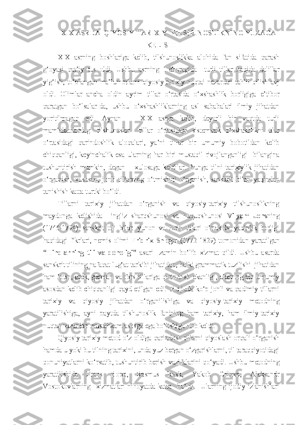 XIX ASRDA  QIYOSIY-TARIXIY  TILSHUNOSLIKNING YUZAGA
KELISHI
XIX   asrning   boshlariga   kelib,   tilshunoslikka   alohida   fan   sifatida   qarash
g‘oyasi   qat’iy   tus   oldi.   Ushbu   asrning   1-choragida     turli   tillar   haqida   dalillar
yig‘ish,   to‘plangan  ma’lumotlarni   qiyosiy-tarixiy   nuqtai   nazardan   tahlil   qilish   avj
oldi.   Olimlar   ancha   oldin   ayrim   tillar   o‘rtasida   o‘xshashlik   borligiga   e’tibor
qaratgan   bo‘lsalar-da,   ushbu   o‘xshashliklarning   asl   sababalari   ilmiy   jihatdan
yoritilmagan   edi.   Aynan       XIX   asrga   kelib,   deyarli   bir   vaqtda   turli
mamlakatdardagi   tilshunoslar     tillar   o‘rtasidagi   sistematik   o‘xshashlikni   ular
o‘rtasidagi   qarindoshlik   aloqalari,   ya’ni   tillar   bir   umumiy   bobotildan   kelib
chiqqanligi,   keyinchalik   esa   ularning   har   biri   mustaqil   rivojlanganligi     bilangina
tushuntirish   mumkin,   degan       xulosaga   keldilar.   Bunga   tilni   tarixiylik   jihatidan
o‘rganish,   xususan,   jonli   tillarning   o‘tmishini   o‘rganish,   sanskrit   bilan   yaqindan
tanishish katta turtki bo‘ldi.  
Tillarni   tarixiy   jihatdan   o‘rganish   va   qiyosiy-tarixiy   tilshunoslikning
maydonga   kelishida     ingliz   sharqshunosi   va   huquqshunosi   Vilyam   Jons ning
(1746-1794)   sanskrit   tili   bilan   yunon   va   lotin   tillari   o‘rtasida   yaqinlik   borligi
haqidagi   fikrlari,   nemis   olimi   Fridrix   Shlegel   (1772-1829)   tomonidan   yaratilgan
“Hindlarning   tili   va   donoligi”   asari     zamin   bo‘lib   xizmat   qildi.   Ushbu   asarda
sanskrit tilining nafaqat lug‘at tarkibi jihatidan, balki grammatik tuzilishi  jihatidan
ham lotin, grek, german va fors tillariga qarindosh ekanligi, ularning bir umumiy
asosdan kelib chiqqanligi qayd etilgan edi.   Bu juda ko‘p jonli va qadimiy tillarni
tarixiy   va   qiyosiy   jihatdan   o‘rganilishiga   va   qiyosiy-tarixiy   metodning
yaratilishiga,   ayni   paytda   tilshunoslik   fanining   ham   tarixiy,   ham   ilmiy-tarixiy
nuqtai nazardan mustahkam asosga ega bo‘lishiga olib keldi.   
Qiyosiy-tarixiy metod o‘z oldiga qarindosh tillarni qiyoslash orqali o‘rganish
hamda u yoki bu tilning tarixini, unda yuz bergan o‘zgarishlarni, til taraqqiyotidagi
qonuniyatlarni ko‘rsatib, tushuntirib berish vazifalarini qo‘yadi. Ushbu metodning
yaratilishida   Frans   Bopp,   Rasmus   Rask,   Yakob   Grimm,   Aleksandr
Vostokovlarning     xizmatlari   nihoyatda   katta     bo‘ldi.     Ularning   ijodiy   izlanishlari 