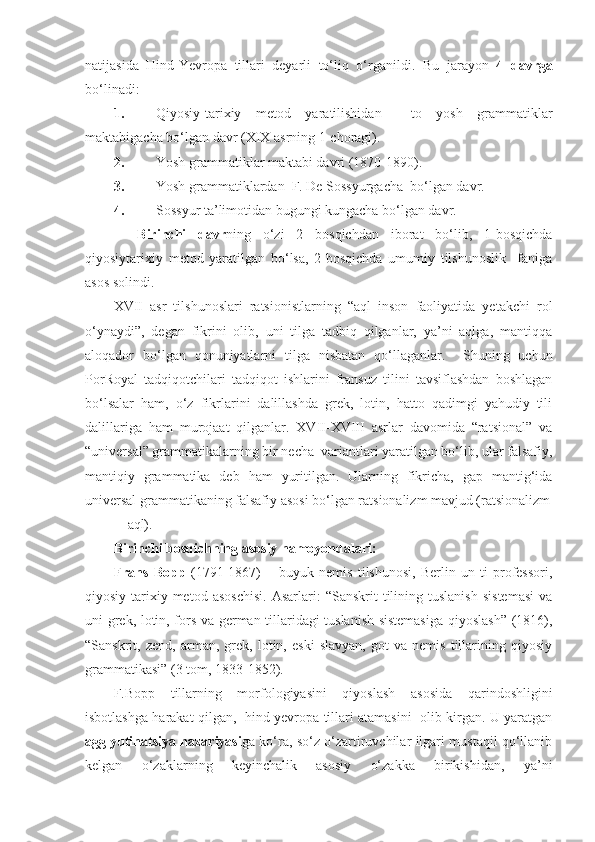 natijasida   Hind-Yevropa   tillari   deyarli   to‘liq   o‘rganildi.   Bu   jarayon   4   davrga
bo‘linadi: 
1. Qiyosiy-tarixiy   metod   yaratilishidan     to   yosh   grammatiklar
maktabigacha bo‘lgan davr (XIX asrning 1-choragi). 
2. Yosh grammatiklar maktabi davri (1870-1890).  
3. Yosh grammatiklardan  F. De Sossyurgacha  bo‘lgan davr. 
4. Sossyur ta’limotidan bugungi kungacha bo‘lgan davr.  
    Birinchi   davr ning   o‘zi   2   bosqichdan   iborat   bo‘lib,   1-bosqichda
qiyosiytarixiy   metod   yaratilgan   bo‘lsa,   2-bosqichda   umumiy   tilshunoslik     faniga
asos solindi.   
XVII   asr   tilshunoslari   ratsionistlarning   “aql   inson   faoliyatida   yetakchi   rol
o‘ynaydi”,   degan   fikrini   olib,   uni   tilga   tadbiq   qilganlar,   ya’ni   aqlga,   mantiqqa
aloqador   bo‘lgan   qonuniyatlarni   tilga   nisbatan   qo‘llaganlar.     Shuning   uchun
PorRoyal   tadqiqotchilari   tadqiqot   ishlarini   fransuz   tilini   tavsiflashdan   boshlagan
bo‘lsalar   ham,   o‘z   fikrlarini   dalillashda   grek,   lotin,   hatto   qadimgi   yahudiy   tili
dalillariga   ham   murojaat   qilganlar.   XVII-XVIII   asrlar   davomida   “ratsional”   va
“universal” grammatikalarning bir necha  variantlari yaratilgan bo‘lib, ular falsafiy,
mantiqiy   grammatika   deb   ham   yuritilgan.   Ularning   fikricha,   gap   mantig‘ida
universal grammatikaning falsafiy asosi bo‘lgan ratsionalizm mavjud (ratsionalizm
–    aql).  
Birinchi bosqichning asosiy namoyondalari:  
Frans   Bopp   (1791-1867)   –   buyuk   nemis   tilshunosi,   Berlin   un-ti   professori,
qiyosiy-tarixiy   metod  asoschisi.   Asarlari:   “Sanskrit   tilining  tuslanish   sistemasi   va
uni grek, lotin, fors va german tillaridagi tuslanish sistemasiga qiyoslash” (1816),
“Sanskrit,   zend,   arman,   grek,   lotin,   eski   slavyan,   got   va   nemis   tillarining   qiyosiy
grammatikasi” (3 tom, 1833-1852).  
F.Bopp   tillarning   morfologiyasini   qiyoslash   asosida   qarindoshligini
isbotlashga harakat qilgan,   hind-yevropa tillari atamasini  olib kirgan. U yaratgan
agglyutinatsiya nazariyasi ga ko‘ra, so‘z o‘zartiruvchilar ilgari mustaqil qo‘llanib
kelgan   o‘zaklarning   keyinchalik   asosiy   o‘zakka   birikishidan,   ya’ni 