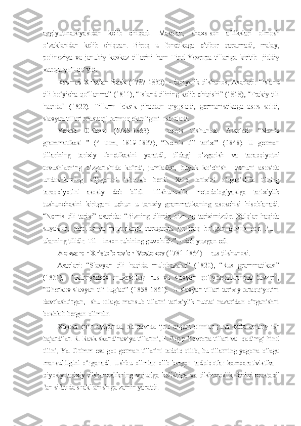 agglyutinatsiyasidan   kelib   chiqadi.   Masalan,   shaxs-son   affikslari   olmosh
o‘zaklaridan   kelib   chiqqan.   Biroq   u   fonetikaga   e’tibor   qaratmadi,   malay,
polineziya   va   janubiy   kavkaz   tillarini   ham   Hind-Yevropa   tillariga   kiritib     jiddiy
xatoga yo‘l qo‘ydi.  
Rasmus  Xristian  Rask   (1787-1832)   –  daniyalik  tilshunos,  Asarlari:  “Island
tili bo‘yicha qo‘llanma” (1811), “Island tilining kelib chiqishi” (1818), “Frakiy tili
haqida”   (1822).   Tillarni   leksik   jihatdan   qiyosladi,   germanistikaga   asos   soldi,
slavyan tillari mustaqil tarmoq ekanligini  isbotladi.    
Yakob   Grimm   (1785-1863)   –   nemis   tilshunosi.   Asarlari:   “Nemis
grammatikasi   ”   (4   tom,   1819-1837),   “Nemis   tili   tarixi”   (1848).   U   german
tillarining   tarixiy   fonetikasini   yaratdi,   tildagi   o‘zgarish   va   taraqqiyotni
tovushlarning   o‘zgarishida   ko‘rdi,   jumladan,   buyuk   ko‘chish     qonuni   asosida
undoshlarning   siljiganini   isbotlab   berdi.   Xalq   tarixini   o‘rganishda   tilning
taraqqiyotini   asosiy   deb   bildi.   Tilshunoslik   metodologiyasiga   tarixiylik
tushunchasini   kiritgani   uchun   u   tarixiy   grammatikaning   asoschisi   hisoblanadi.
“Nemis   tili   tarixi”   asarida:   “Bizning   tilimiz   bizning   tariximizdir.   Xalqlar   haqida
suyaklar,   qurollar   va   mozorlarga   qaraganda   jonliroq   bo‘lgan   guvoh   bor.   Bu   -
ularning tilidir. Til – inson ruhining guvohidir”, - deb yozgan edi. 
Aleksandr Xristoforovich Vostokov  (1781-1864) –  rus tilshunosi. 
Asarlari:   “Slavyan   tili   haqida   mulohazalar”   (1820),   “Rus   grammatikasi”
(1831),     “Rumyansev   muzeyidagi   rus   va   slavyan   qo‘lyozmalarining   tasviri”,
“Cherkov slavyan tili lug‘ati” (1858-1861).   U slavyan tillari tarixiy taraqqiyotini
davrlashtirgan,     shu  oilaga  mansub   tillarni  tarixiylik  nuqtai   nazaridan  o‘rganishni
boshlab bergan olimdir. 
Xulosa   qilib   aytganda,   bu   davrda   ijod   qilgan   olimlar   juda   katta   amaliy   ish
bajardilar. R. Rask skandinaviya tillarini, F. Bopp Yevropa tillari va  qadimgi hind
tilini, Ya. Grimm esa got-german tillarini tadqiq qilib, bu tillarning yagona oilaga
mansubligini   o‘rganadi.   Ushbu   olimlar   olib   borgan   tadqiqotlar   kamparativistika   -
qiyosiy-tarixiy   tilshunoslikning   vujudga   kelishiga   va   tilshunoslik   fanini   mustaqil
fan sifatida shakllanishiga zamin yaratdi.   