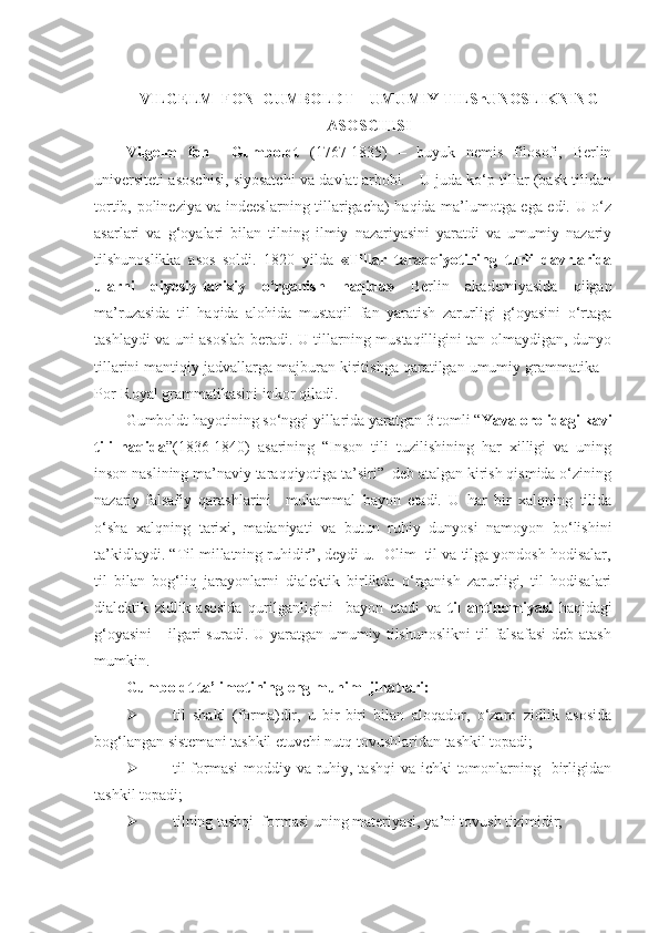  
VILGELM  FON  GUMBOLDT  –  UMUMIY TILShUNOSLIKNING
ASOSCHISI
Vilgelm   fon     Gumboldt   (1767-1835)   –   buyuk   nemis   filosofi,   Berlin
universiteti asoschisi, siyosatchi va davlat arbobi.    U juda ko‘p tillar (bask tilidan
tortib, polineziya va indeeslarning tillarigacha) haqida ma’lumotga ega edi. U o‘z
asarlari   va   g‘oyalari   bilan   tilning   ilmiy   nazariyasini   yaratdi   va   umumiy   nazariy
tilshunoslikka   asos   soldi.   1820   yilda   «Tillar   taraqqiyotining   turli   davrlarida
ularni   qiyosiy-tarixiy   o‘rganish   haqida»   Berlin   akademiyasida   qilgan
ma’ruzasida   til   haqida   alohida   mustaqil   fan   yaratish   zarurligi   g‘oyasini   o‘rtaga
tashlaydi va uni asoslab beradi. U tillarning mustaqilligini tan olmaydigan, dunyo
tillarini mantiqiy jadvallarga majburan kiritishga qaratilgan umumiy grammatika –
Por-Royal grammatikasini inkor qiladi.  
Gumboldt hayotining so‘nggi yillarida yaratgan 3 tomli “ Yava orolidagi kavi
tili   haqida ”(1836-1840)   asarining   “Inson   tili   tuzilishining   har   xilligi   va   uning
inson naslining ma’naviy taraqqiyotiga ta’siri”  deb atalgan kirish qismida o‘zining
nazariy-falsafiy   qarashlarini     mukammal   bayon   etadi.   U   har   bir   xalqning   tilida
o‘sha   xalqning   tarixi,   madaniyati   va   butun   ruhiy   dunyosi   namoyon   bo‘lishini
ta’kidlaydi. “Til millatning ruhidir”, deydi u.  Olim  til va tilga yondosh hodisalar,
til   bilan   bog‘liq   jarayonlarni   dialektik   birlikda   o‘rganish   zarurligi,   til   hodisalari
dialektik   zidlik   asosida   qurilganligini     bayon   etadi   va   til   antinomiyasi   haqidagi
g‘oyasini      ilgari  suradi.  U  yaratgan  umumiy tilshunoslikni  til   falsafasi   deb atash
mumkin.  
Gumboldt ta’limotining eng muhim  jihatlari:   
 til   shakl   (forma)dir,   u   bir-biri   bilan   aloqador,   o‘zaro   zidlik   asosida
bog‘langan sistemani tashkil etuvchi nutq tovushlaridan tashkil topadi; 
 til formasi  moddiy va ruhiy, tashqi  va ichki tomonlarning   birligidan
tashkil topadi; 
 tilning tashqi  formasi uning materiyasi, ya’ni tovush tizimidir;  