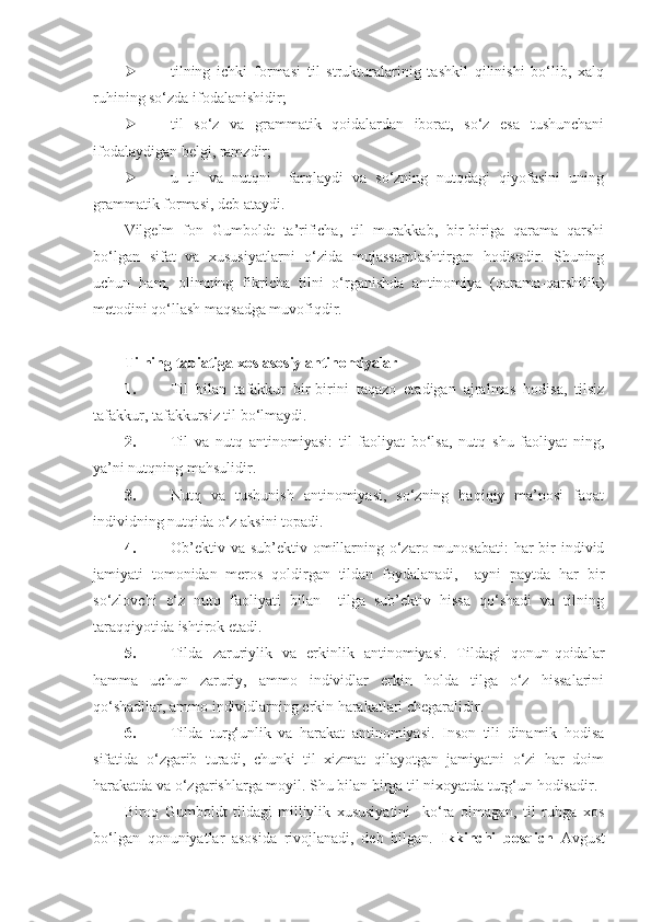  tilning   ichki   formasi   til   strukturalarinig   tashkil   qilinishi   bo‘lib,   xalq
ruhining so‘zda ifodalanishidir; 
 til   so‘z   va   grammatik   qoidalardan   iborat,   so‘z   esa   tushunchani
ifodalaydigan belgi, ramzdir; 
 u   til   va   nutqni     farqlaydi   va   so‘zning   nutqdagi   qiyofasini   uning
grammatik formasi, deb ataydi.   
Vilgelm   fon   Gumboldt   ta’rificha,   til   murakkab,   bir-biriga   qarama   qarshi
bo‘lgan   sifat   va   xususiyatlarni   o‘zida   mujassamlashtirgan   hodisadir.   Shuning
uchun   ham,   olimning   fikricha   tilni   o‘rganishda   antinomiya   (qarama-qarshilik)
metodini qo‘llash maqsadga muvofiqdir.  
 
Tilning tabiatiga xos asosiy antinomiyalar  
1. Til   bilan   tafakkur   bir-birini   taqazo   etadigan   ajralmas   hodisa,   tilsiz
tafakkur, tafakkursiz til bo‘lmaydi.  
2. Til   va   nutq   antinomiyasi:   til   faoliyat   bo‘lsa,   nutq   shu   faoliyat   ning,
ya’ni nutqning mahsulidir. 
3. Nutq   va   tushunish   antinomiyasi,   so‘zning   haqiqiy   ma’nosi   faqat
individning nutqida o‘z aksini topadi.  
4. Ob’ektiv va  sub’ektiv omillarning o‘zaro munosabati:  har  bir  individ
jamiyati   tomonidan   meros   qoldirgan   tildan   foydalanadi,     ayni   paytda   har   bir
so‘zlovchi   o‘z   nutq   faoliyati   bilan     tilga   sub’ektiv   hissa   qo‘shadi   va   tilning
taraqqiyotida ishtirok etadi.  
5. Tilda   zaruriylik   va   erkinlik   antinomiyasi.   Tildagi   qonun-qoidalar
hamma   uchun   zaruriy,   ammo   individlar   erkin   holda   tilga   o‘z   hissalarini
qo‘shadilar, ammo individlarning erkin harakatlari chegaralidir.  
6. Tilda   turg‘unlik   va   harakat   antinomiyasi.   Inson   tili   dinamik   hodisa
sifatida   o‘zgarib   turadi,   chunki   til   xizmat   qilayotgan   jamiyatni   o‘zi   har   doim
harakatda va o‘zgarishlarga moyil.  Shu bilan birga til nixoyatda turg‘un hodisadir.
Biroq   Gumboldt   tildagi   milliylik   xususiyatini     ko‘ra   olmagan,   til   ruhga   xos
bo‘lgan   qonuniyatlar   asosida   rivojlanadi,   deb   bilgan.   Ikkinchi   bosqich   Avgust 